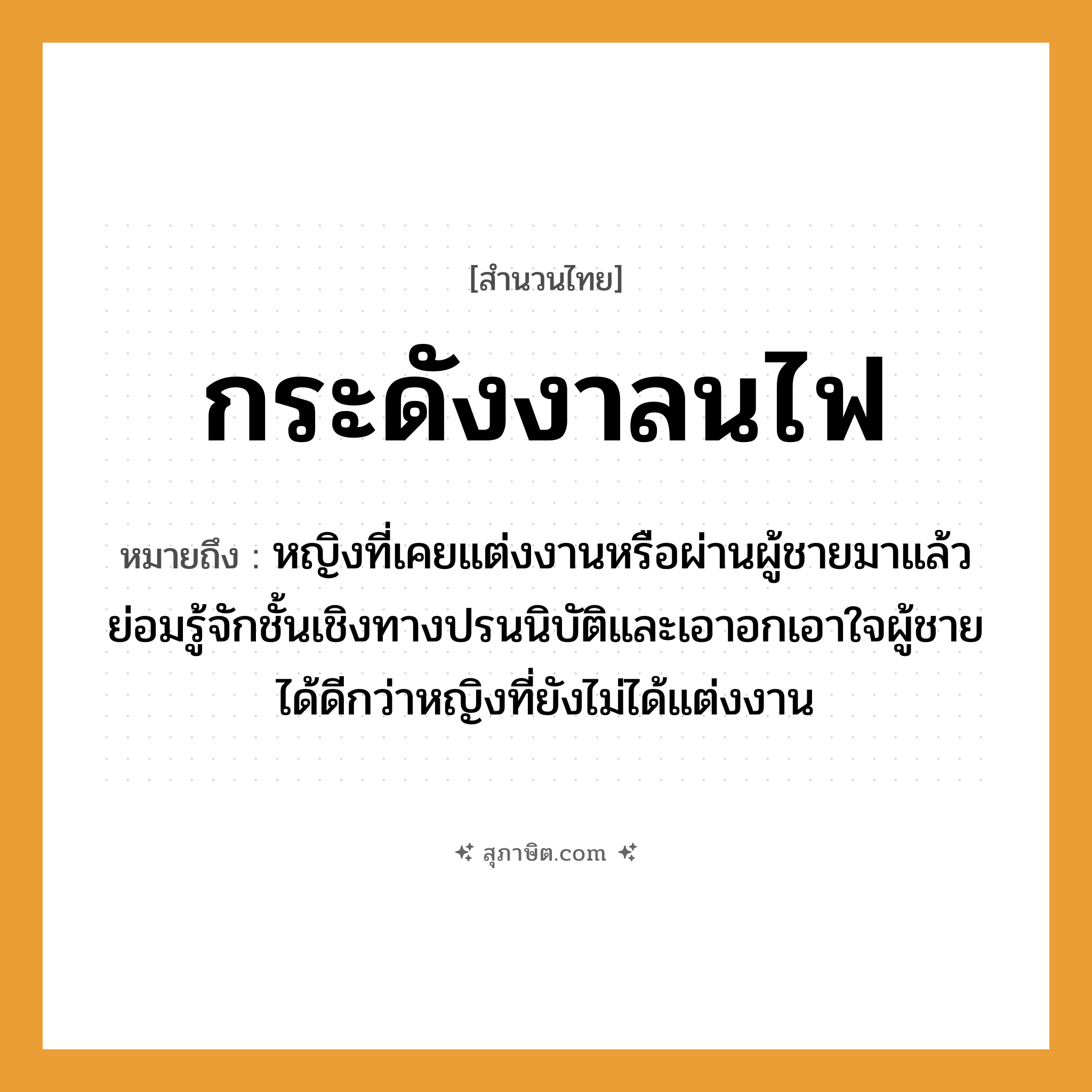 คำสุภาษิต: กระดังงาลนไฟ หมายถึง?, หมายถึง หญิงที่เคยแต่งงานหรือผ่านผู้ชายมาแล้ว ย่อมรู้จักชั้นเชิงทางปรนนิบัติและเอาอกเอาใจผู้ชายได้ดีกว่าหญิงที่ยังไม่ได้แต่งงาน คำนาม หญิง, ชาย อวัยวะ ใจ ธรรมชาติ ไฟ
