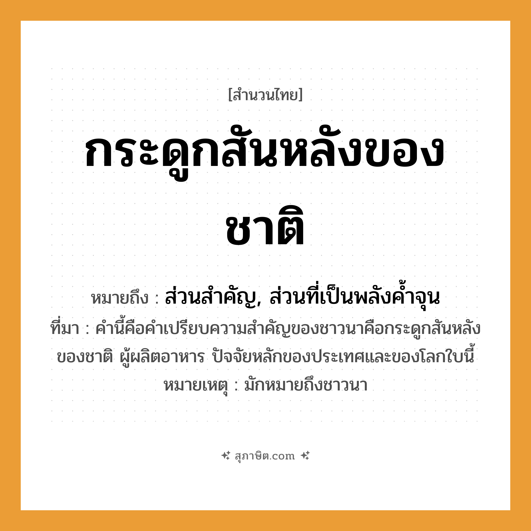 คำสุภาษิต: กระดูกสันหลังของชาติ หมายถึง?, หมายถึง ส่วนสำคัญ, ส่วนที่เป็นพลังค้ำจุน ที่มา คำนี้คือคำเปรียบความสำคัญของชาวนาคือกระดูกสันหลังของชาติ ผู้ผลิตอาหาร ปัจจัยหลักของประเทศและของโลกใบนี้ หมายเหตุ มักหมายถึงชาวนา