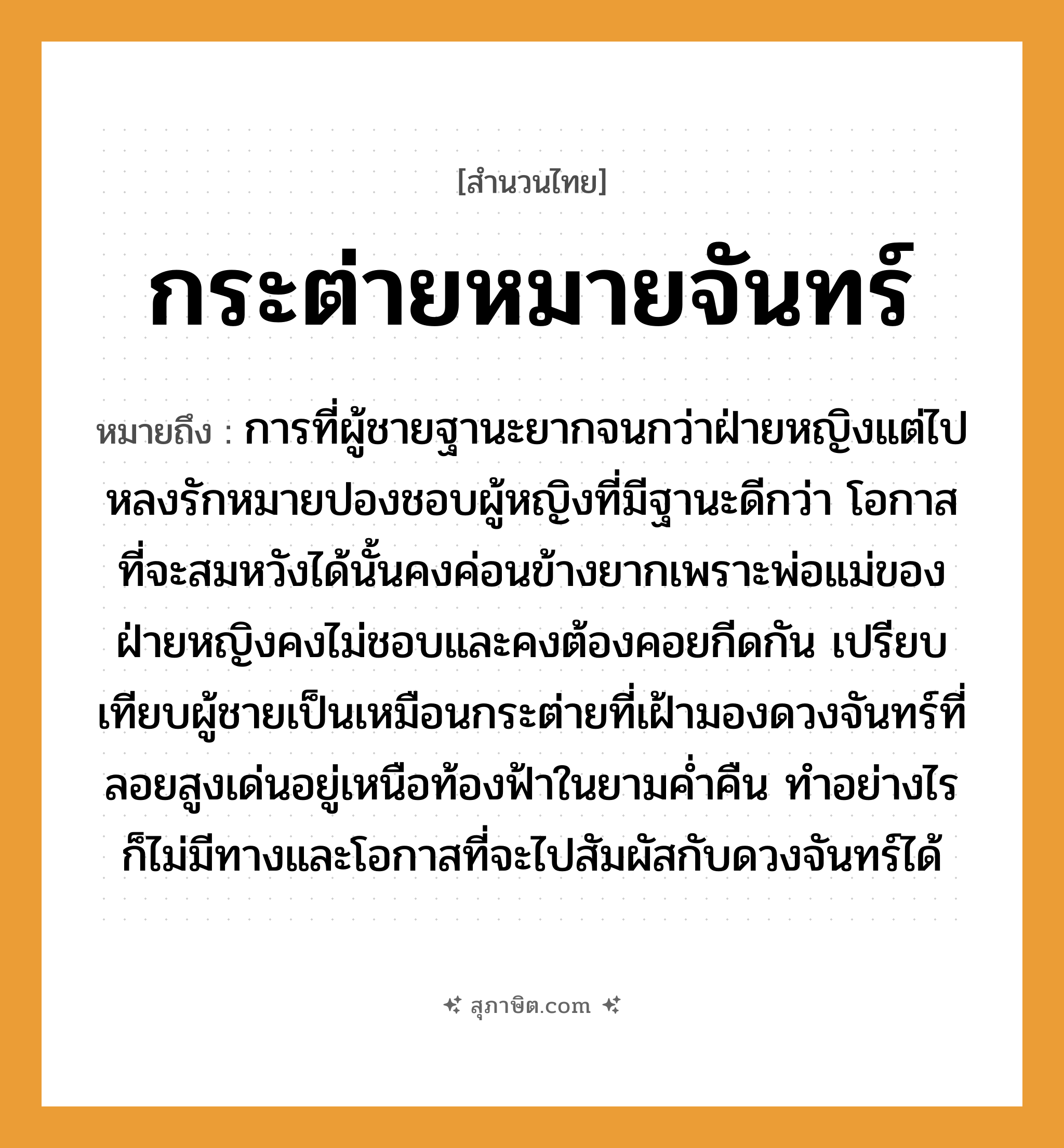 คำสุภาษิต: กระต่ายหมายจันทร์ หมายถึง?, หมายถึง การที่ผู้ชายฐานะยากจนกว่าฝ่ายหญิงแต่ไปหลงรักหมายปองชอบผู้หญิงที่มีฐานะดีกว่า โอกาสที่จะสมหวังได้นั้นคงค่อนข้างยากเพราะพ่อแม่ของฝ่ายหญิงคงไม่ชอบและคงต้องคอยกีดกัน ที่มา เปรียบเทียบผู้ชายเป็นเหมือนกระต่ายที่เฝ้ามองดวงจันทร์ที่ลอยสูงเด่นอยู่เหนือท้องฟ้าในยามค่ำคืน ทำอย่างไรก็ไม่มีทางและโอกาสที่จะไปสัมผัสกับดวงจันทร์ได้ คำนาม หญิง, ชาย คำกริยา รัก ครอบครัว พ่อ, แม่ ธรรมชาติ ฟ้า