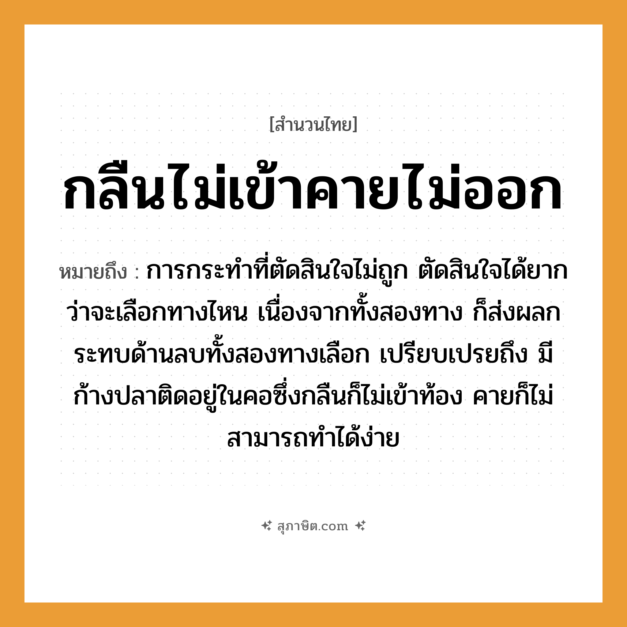 คำสุภาษิต: กลืนไม่เข้าคายไม่ออก หมายถึง?, หมายถึง การกระทำที่ตัดสินใจไม่ถูก ตัดสินใจได้ยากว่าจะเลือกทางไหน เนื่องจากทั้งสองทาง ก็ส่งผลกระทบด้านลบทั้งสองทางเลือก สัตว์ ปลา อวัยวะ คอ, ใจ