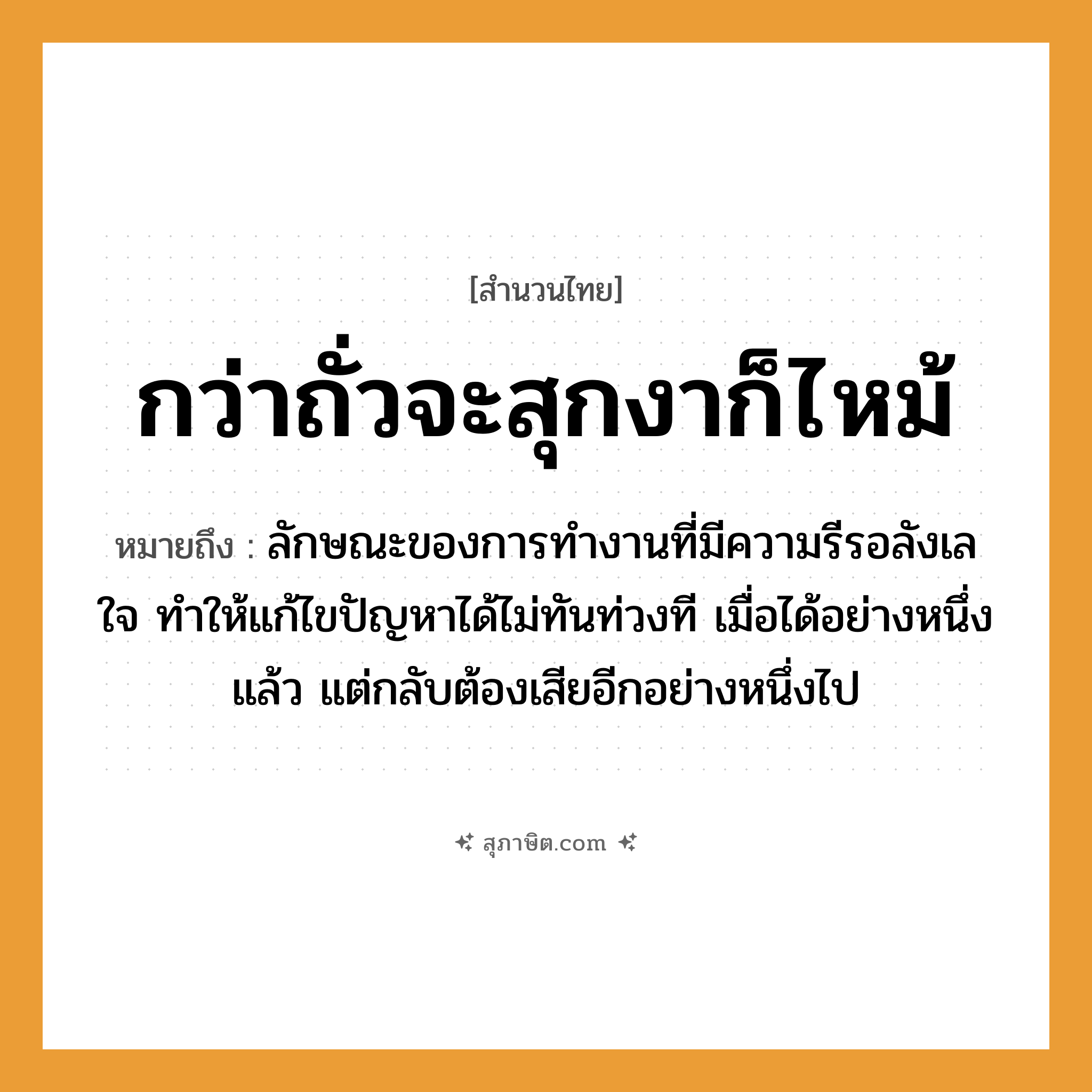 คำสุภาษิต: กว่าถั่วจะสุกงาก็ไหม้ หมายถึง?, หมายถึง ลักษณะของการทำงานที่มีความรีรอลังเลใจ ทำให้แก้ไขปัญหาได้ไม่ทันท่วงที เมื่อได้อย่างหนึ่งแล้ว แต่กลับต้องเสียอีกอย่างหนึ่งไป อวัยวะ ใจ