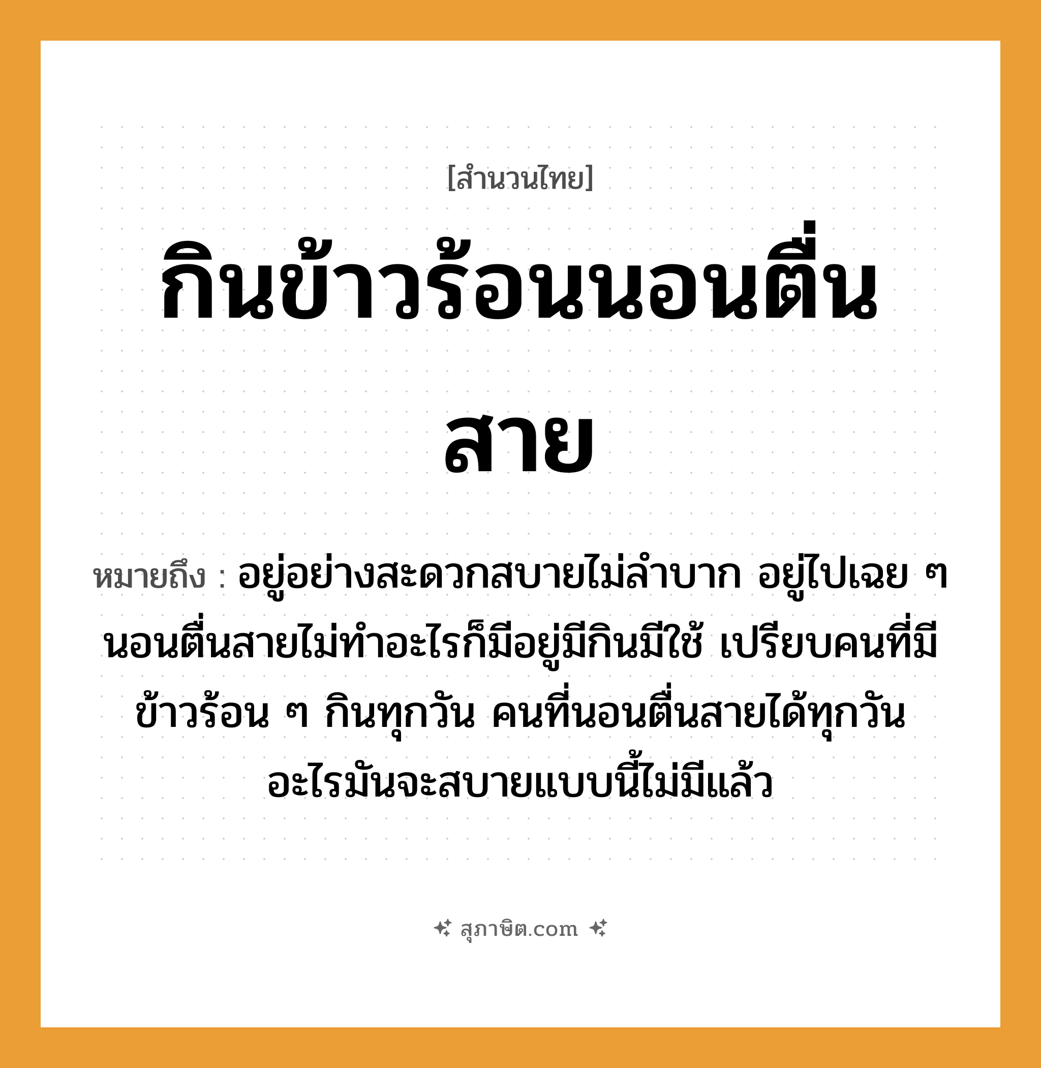 คำสุภาษิต: กินข้าวร้อนนอนตื่นสาย หมายถึง?, หมายถึง อยู่อย่างสะดวกสบายไม่ลำบาก อยู่ไปเฉย ๆ นอนตื่นสายไม่ทำอะไรก็มีอยู่มีกินมีใช้ ที่มา เปรียบคนที่มีข้าวร้อน ๆ กินทุกวัน คนที่นอนตื่นสายได้ทุกวัน อะไรมันจะสบายแบบนี้ไม่มีแล้ว คำนาม คน อาหาร ข้าว คำกริยา นอน