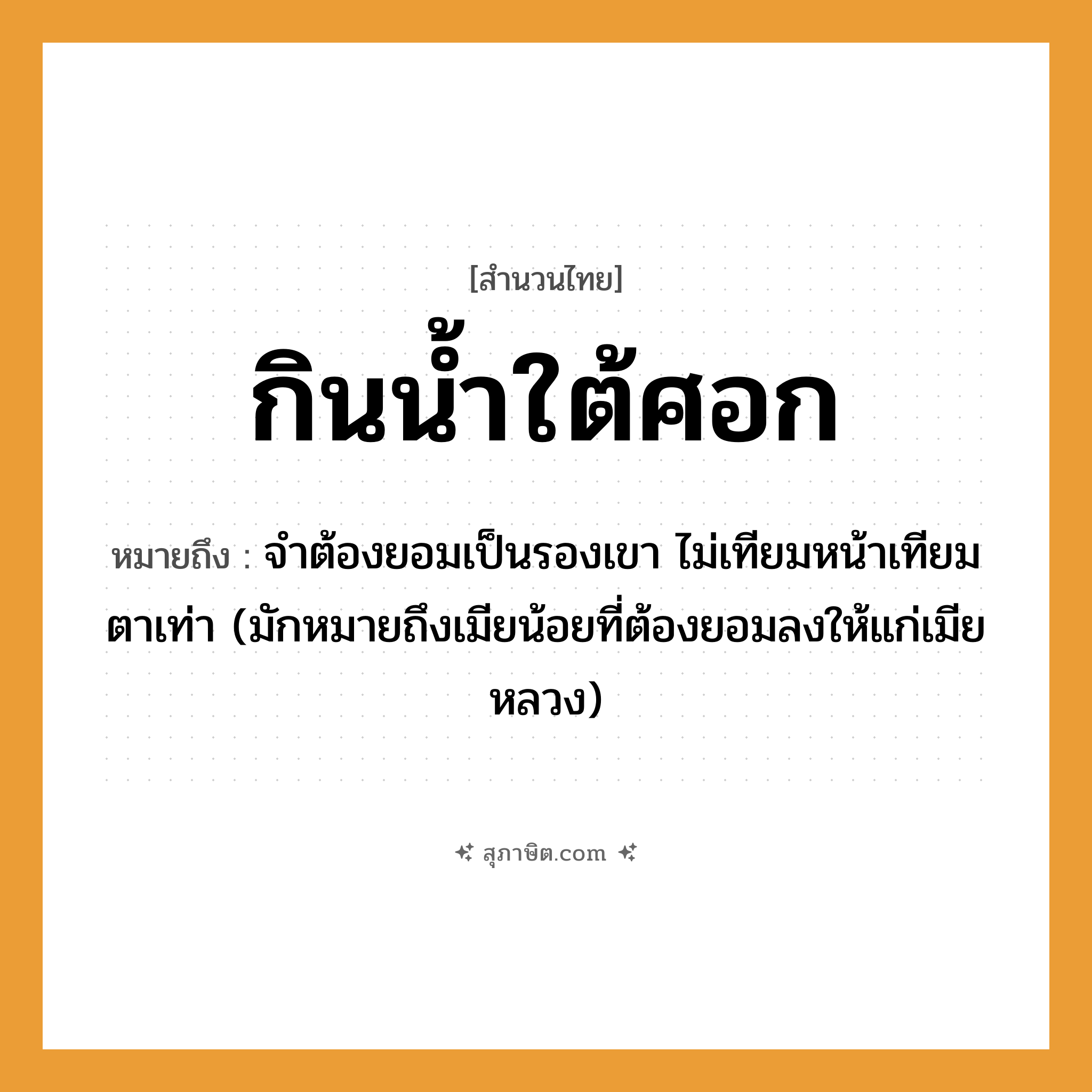 คำสุภาษิต: กินน้ำใต้ศอก หมายถึง?, หมายถึง จําต้องยอมเป็นรองเขา ไม่เทียมหน้าเทียมตาเท่า หมายเหตุ มักหมายถึงเมียน้อยที่ต้องยอมลงให้แก่เมียหลวง อวัยวะ หน้า, ตา ธรรมชาติ น้ำ