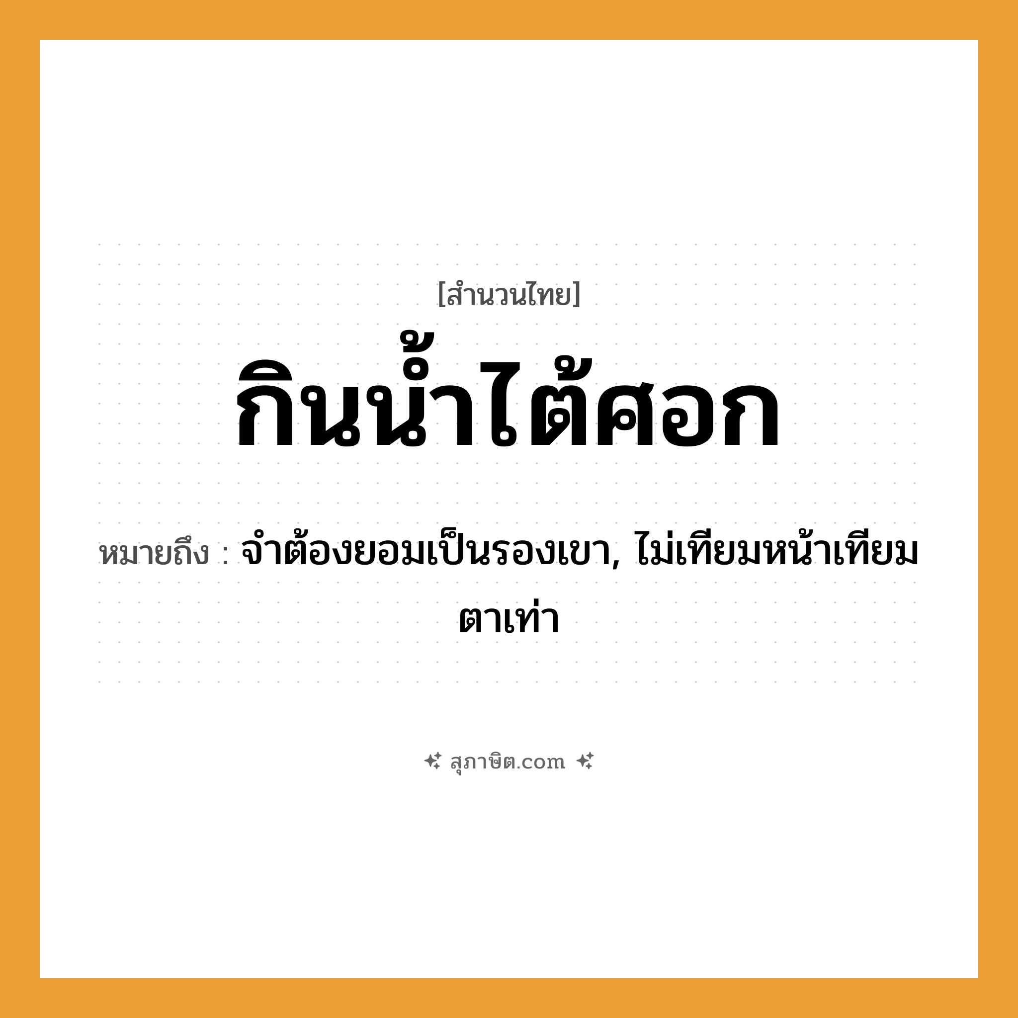 คำสุภาษิต: กินน้ำไต้ศอก หมายถึง?, หมายถึง จำต้องยอมเป็นรองเขา, ไม่เทียมหน้าเทียมตาเท่า อวัยวะ ศอก คำกริยา กิน สิ่งของ น้ำ หมวด สำนวนไทย