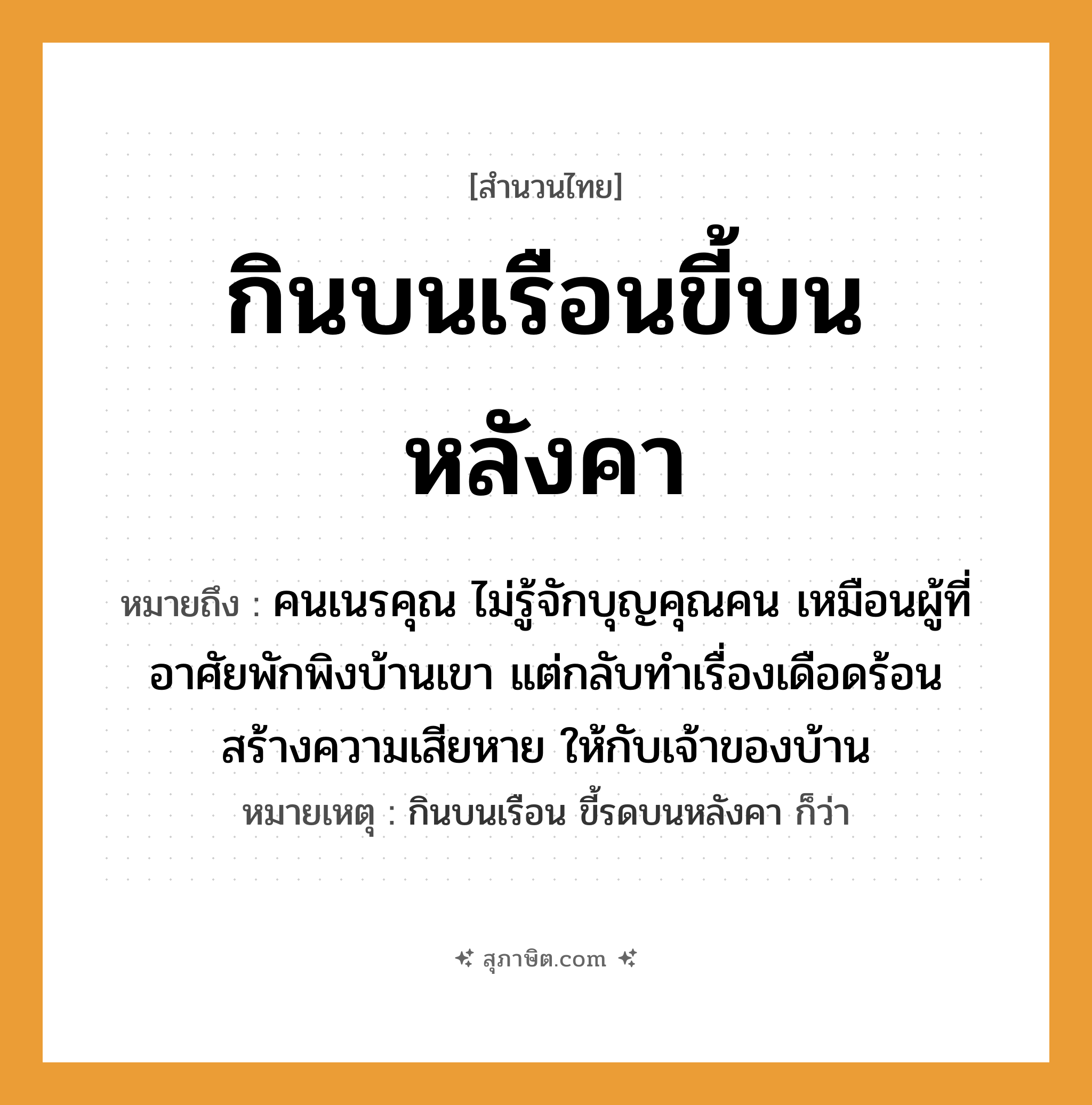 คำสุภาษิต: กินบนเรือนขี้บนหลังคา หมายถึง?, หมายถึง คนเนรคุณ ไม่รู้จักบุญคุณคน เหมือนผู้ที่อาศัยพักพิงบ้านเขา แต่กลับทำเรื่องเดือดร้อน สร้างความเสียหาย ให้กับเจ้าของบ้าน หมายเหตุ กินบนเรือน ขี้รดบนหลังคา ก็ว่า คำนาม คน