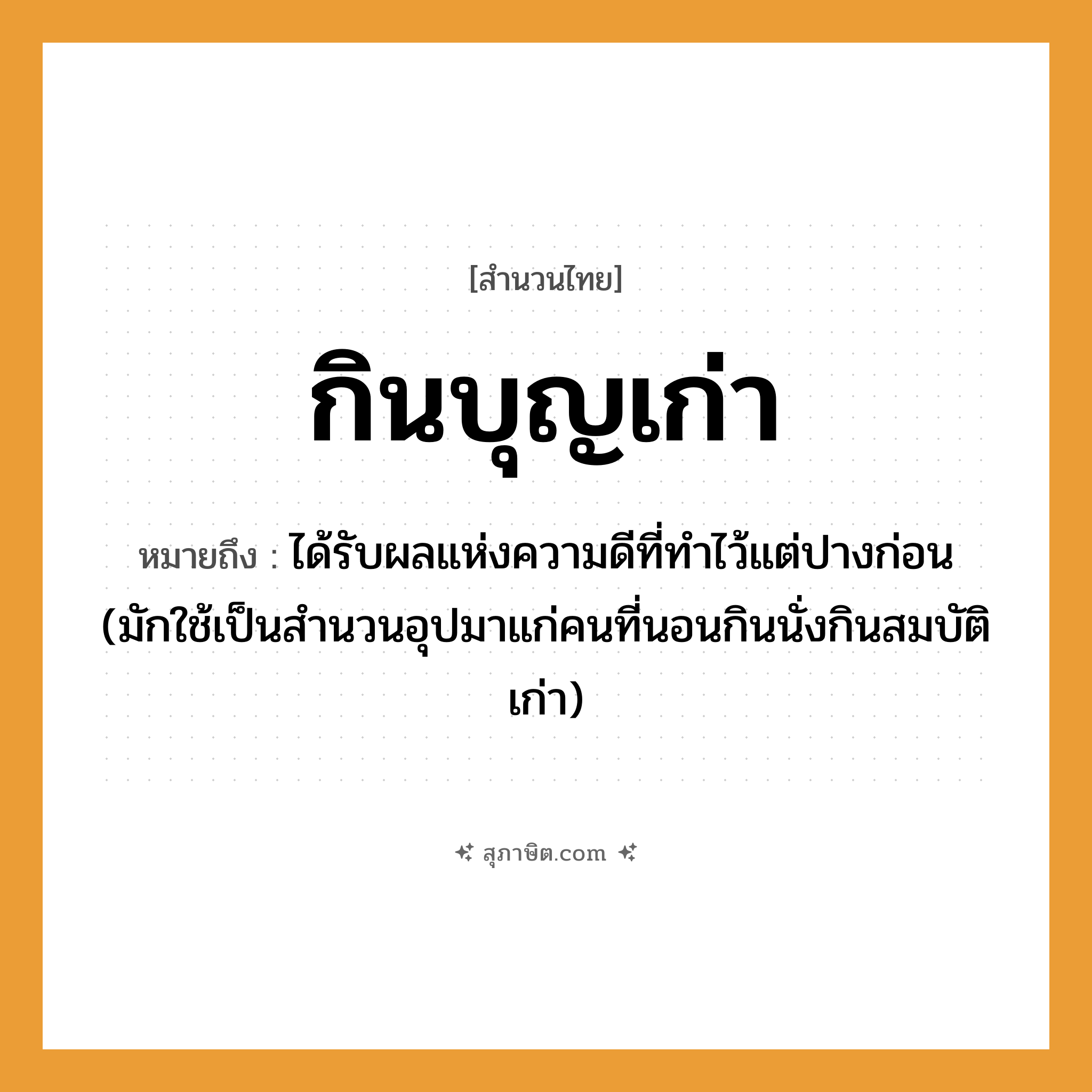 คำสุภาษิต: กินบุญเก่า หมายถึง?, หมายถึง ได้รับผลแห่งความดีที่ทําไว้แต่ปางก่อน (มักใช้เป็นสํานวนอุปมาแก่คนที่นอนกินนั่งกินสมบัติเก่า) คำนาม คน คำกริยา นอน