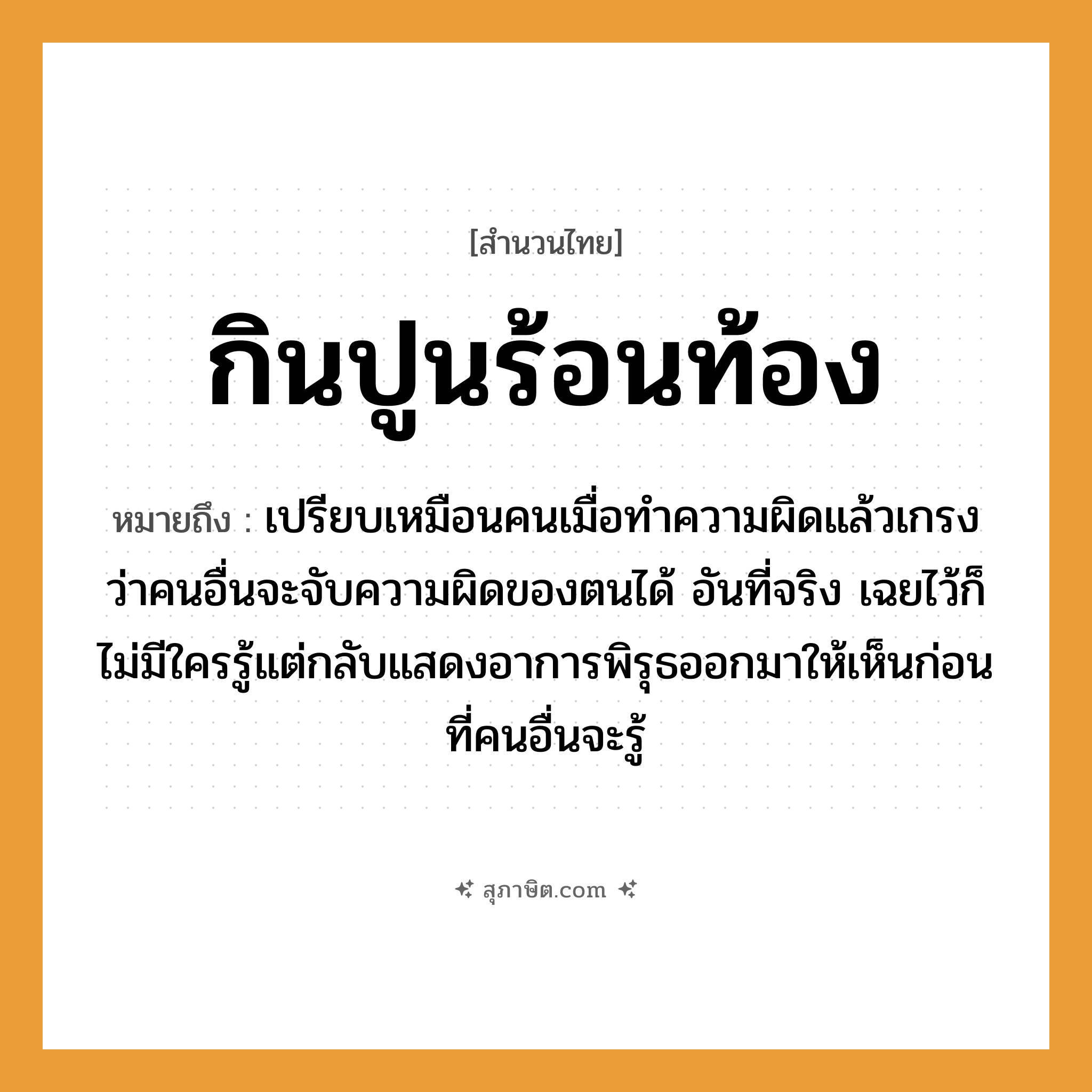 คำสุภาษิต: กินปูนร้อนท้อง หมายถึง?, หมายถึง ทำอาการมีพิรุธขึ้นเอง, แสดงอาการเดือดร้อนขึ้นเอง ที่มา เปรียบเหมือนคนเมื่อทำความผิดแล้วเกรงว่าคนอื่นจะจับความผิดของตนได้ อันที่จริง เฉยไว้ก็ไม่มีใครรู้แต่กลับแสดงอาการพิรุธออกมาให้เห็นก่อนที่คนอื่นจะรู้ คำนาม คน คำกริยา จับ