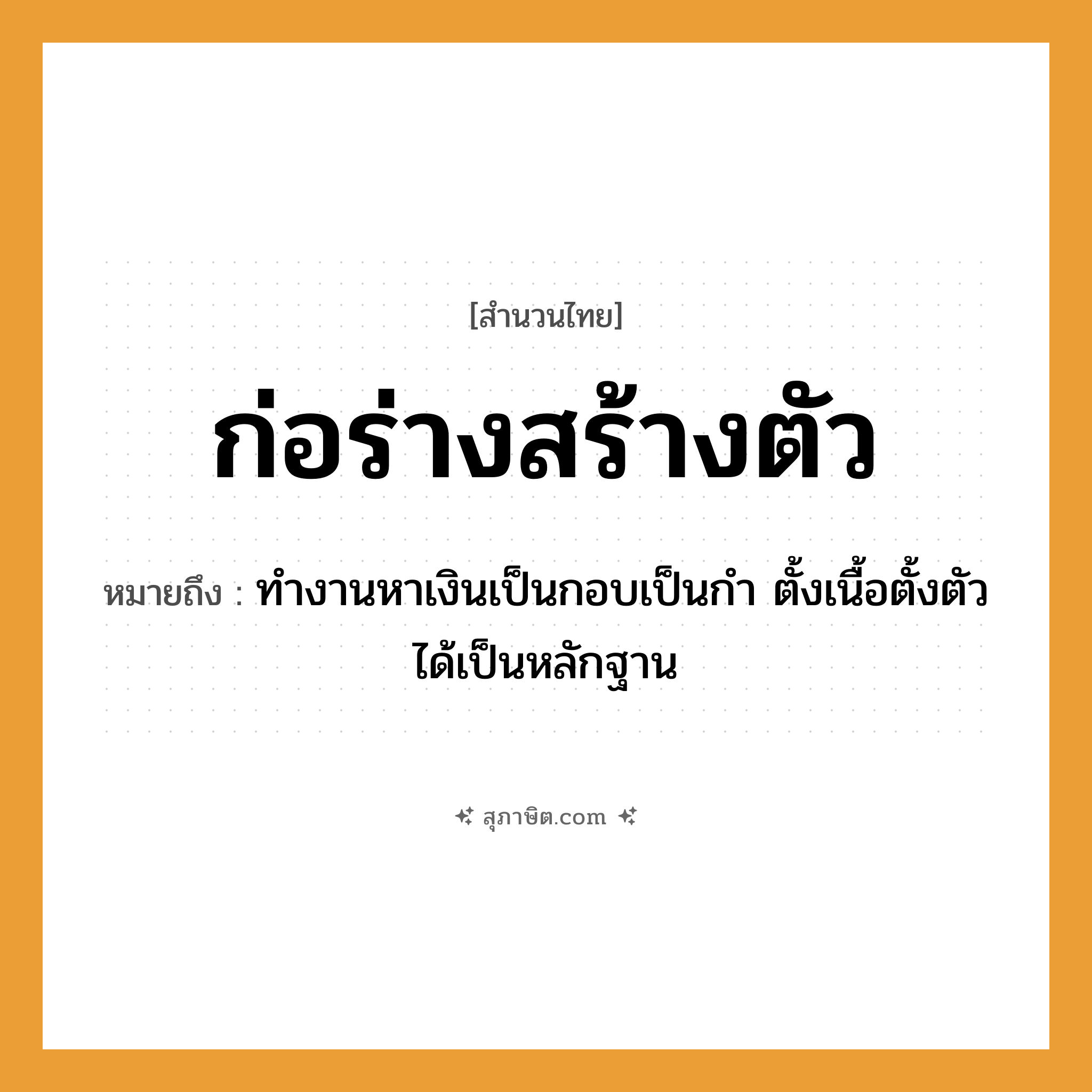 คำสุภาษิต: ก่อร่างสร้างตัว หมายถึง?, หมายถึง ทำงานหาเงินเป็นกอบเป็นกำ ตั้งเนื้อตั้งตัวได้เป็นหลักฐาน คำนาม ร่าง, ตัว คำกริยา ก่อร่าง, สร้างตัว หมวด สำนวนไทย