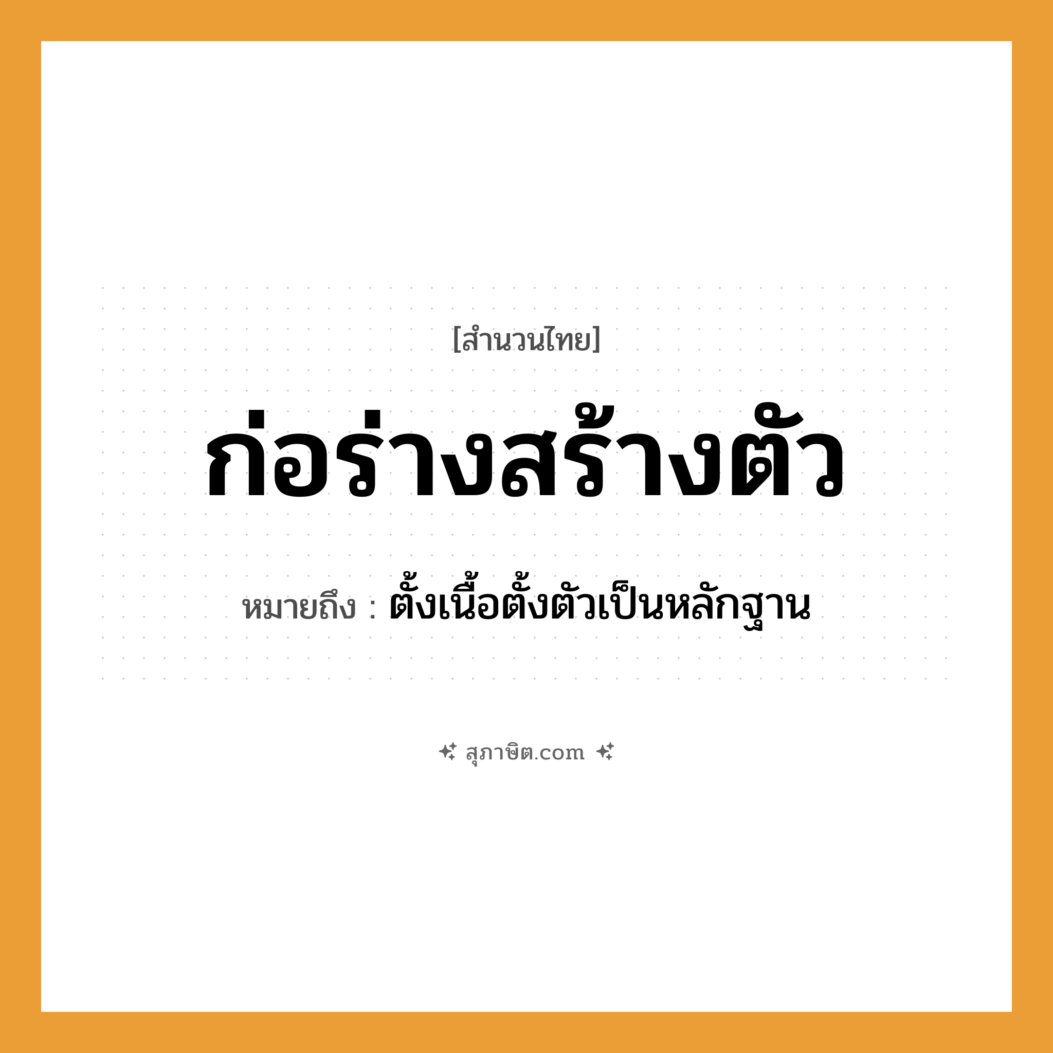 คำสุภาษิต: ก่อร่างสร้างตัว หมายถึง?, หมายถึง ตั้งเนื้อตั้งตัวเป็นหลักฐาน อวัยวะ ตัว, เนื้อ