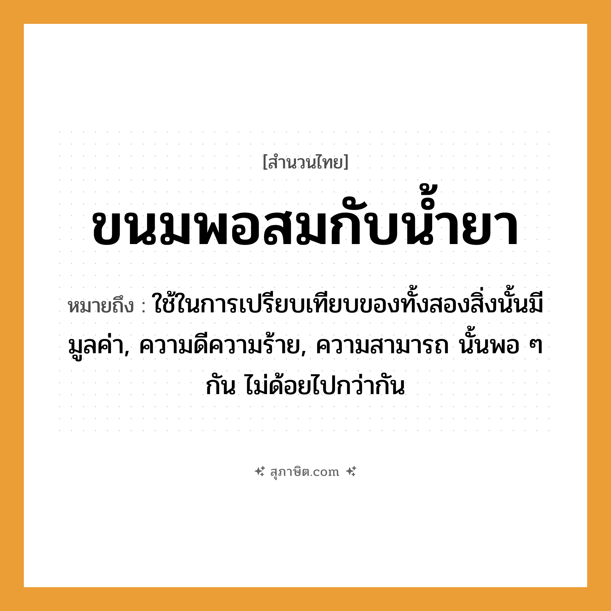 คำสุภาษิต: ขนมพอสมกับน้ำยา หมายถึง?, หมายถึง ใช้ในการเปรียบเทียบของทั้งสองสิ่งนั้นมีมูลค่า, ความดีความร้าย, ความสามารถ นั้นพอ ๆ กัน ไม่ด้อยไปกว่ากัน อาหาร ขนม ธรรมชาติ น้ำ