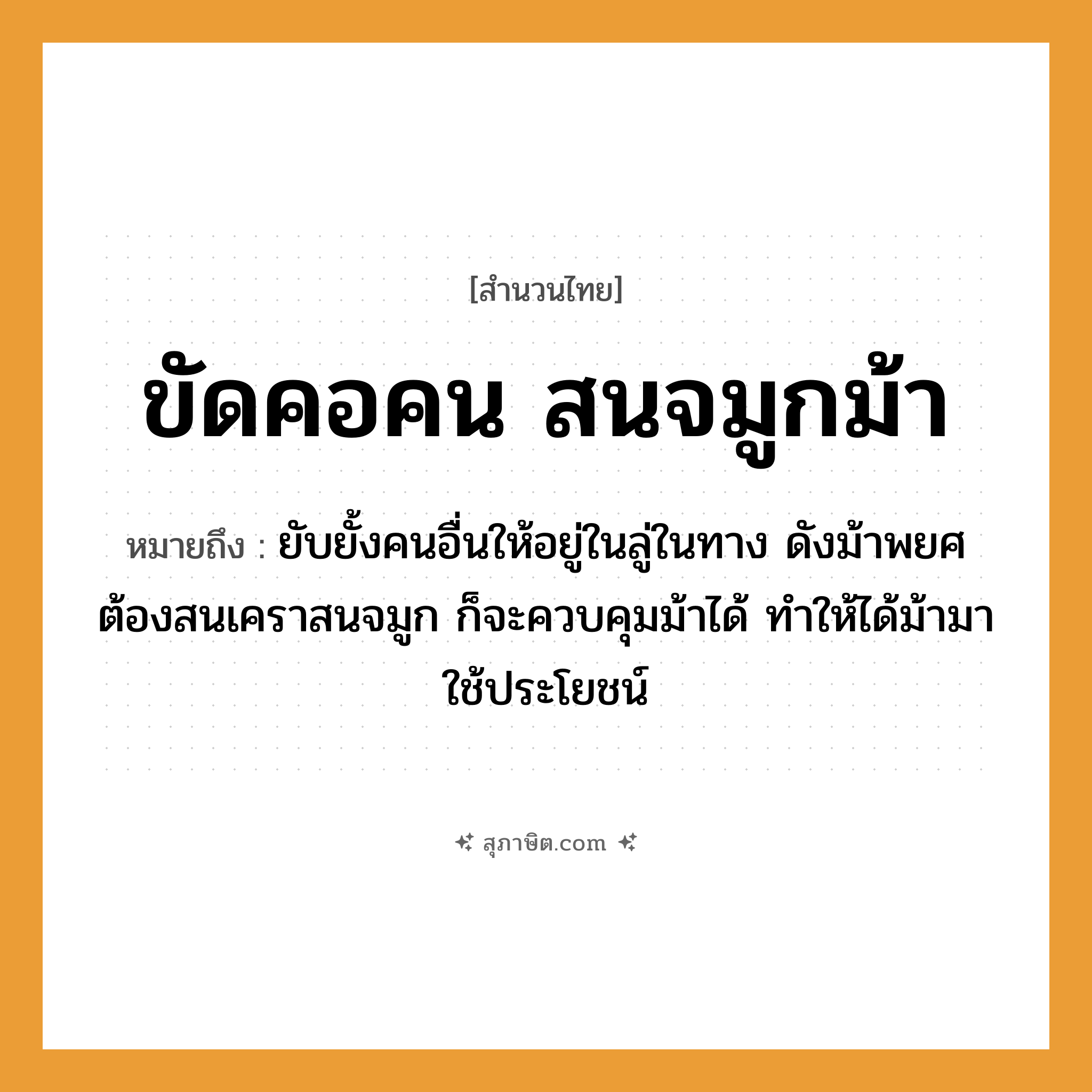 คำสุภาษิต: ขัดคอคน สนจมูกม้า หมายถึง?, หมายถึง ยับยั้งคนอื่นให้อยู่ในลู่ในทาง ดังม้าพยศ ต้องสนเคราสนจมูก ก็จะควบคุมม้าได้ ทำให้ได้ม้ามาใช้ประโยชน์ คำนาม คน อวัยวะ จมูก