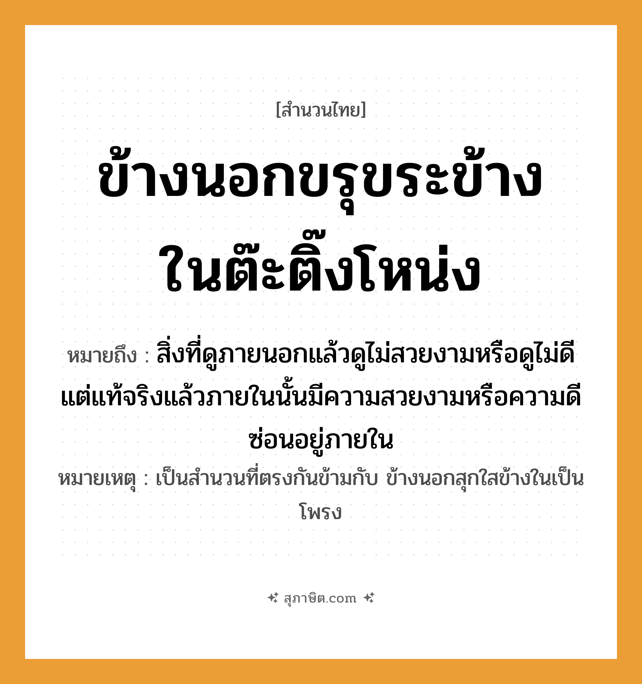 คำสุภาษิต: ข้างนอกขรุขระข้างในต๊ะติ๊งโหน่ง หมายถึง?, หมายถึง สิ่งที่ดูภายนอกแล้วดูไม่สวยงามหรือดูไม่ดี แต่แท้จริงแล้วภายในนั้นมีความสวยงามหรือความดีซ่อนอยู่ภายใน หมายเหตุ เป็นสำนวนที่ตรงกันข้ามกับ ข้างนอกสุกใสข้างในเป็นโพรง คำนาม ข้างนอก, ข้างใน คำกริยา ขรุขระ, ต๊ะติ๊งโหน่ง หมวด สำนวนไทย