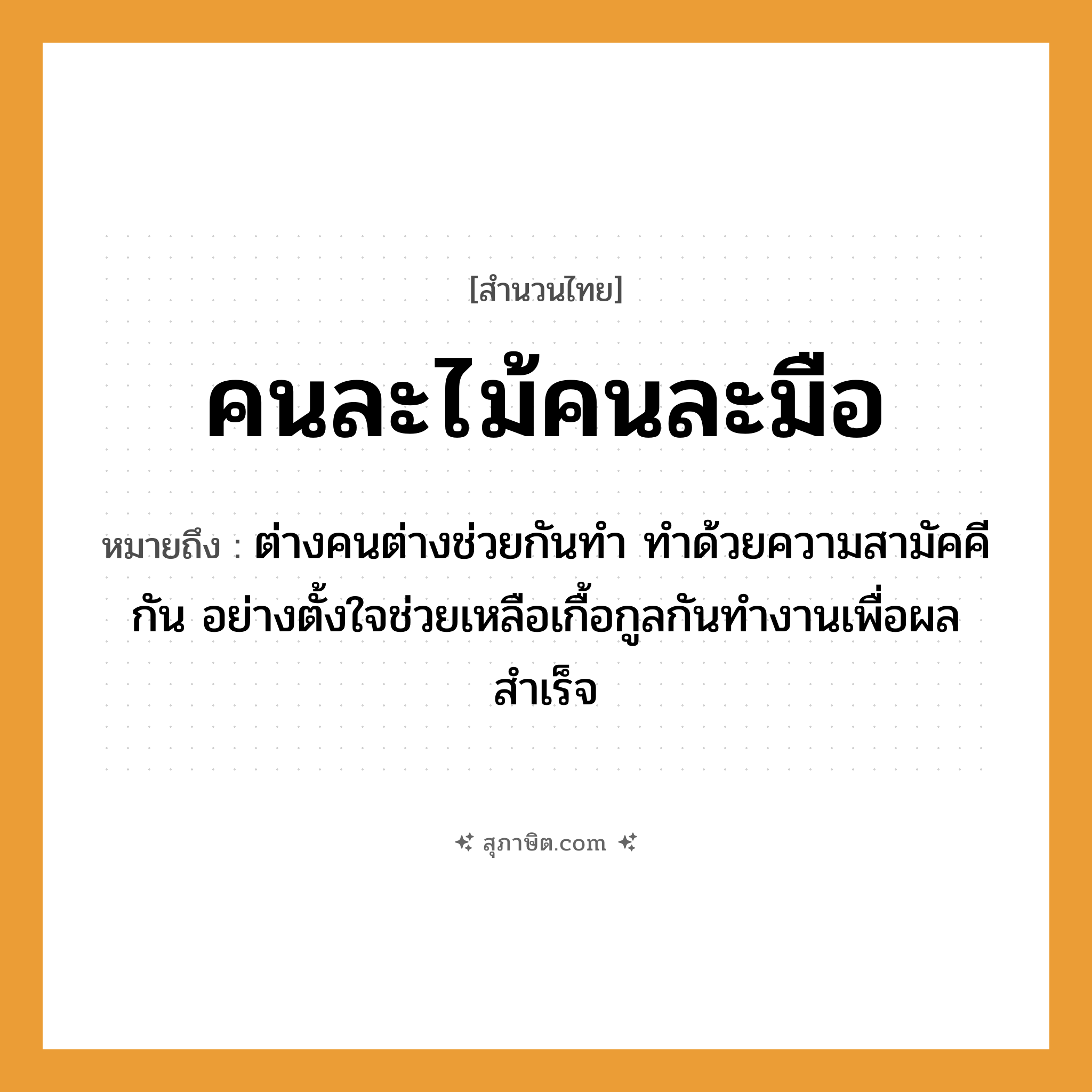 คำสุภาษิต: คนละไม้คนละมือ หมายถึง?, หมายถึง ต่างคนต่างช่วยกันทำ ทำด้วยความสามัคคีกัน อย่างตั้งใจช่วยเหลือเกื้อกูลกันทำงานเพื่อผลสำเร็จ อวัยวะ มือ, ใจ ธรรมชาติ ไม้ คำนาม คน