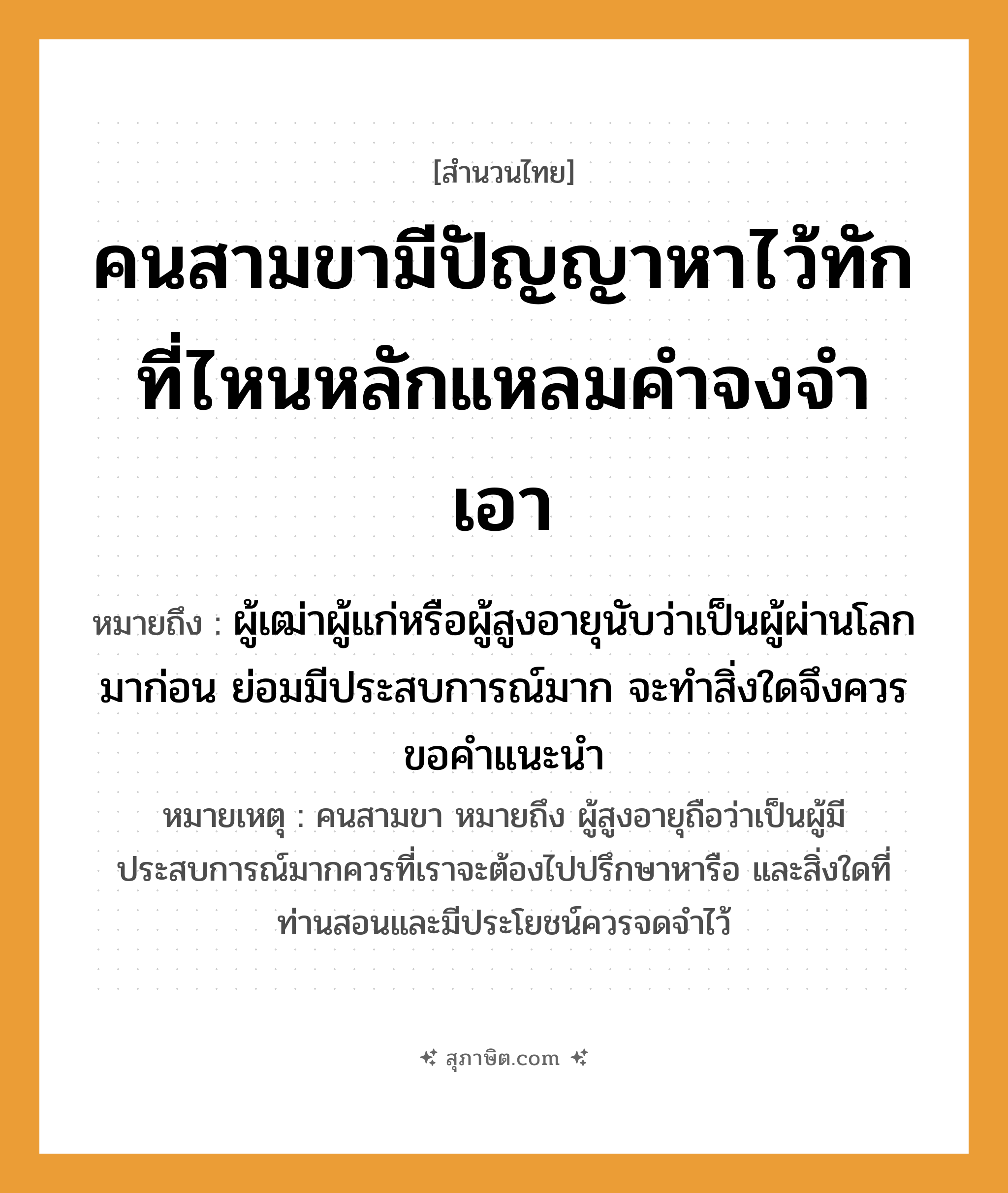 คำสุภาษิต: คนสามขามีปัญญาหาไว้ทัก ที่ไหนหลักแหลมคำจงจำเอา หมายถึง?, หมายถึง ผู้เฒ่าผู้แก่หรือผู้สูงอายุนับว่าเป็นผู้ผ่านโลกมาก่อน ย่อมมีประสบการณ์มาก จะทำสิ่งใดจึงควรขอคำแนะนำ หมายเหตุ คนสามขา หมายถึง ผู้สูงอายุถือว่าเป็นผู้มีประสบการณ์มากควรที่เราจะต้องไปปรึกษาหารือ และสิ่งใดที่ท่านสอนและมีประโยชน์ควรจดจำไว้ คำนาม คน