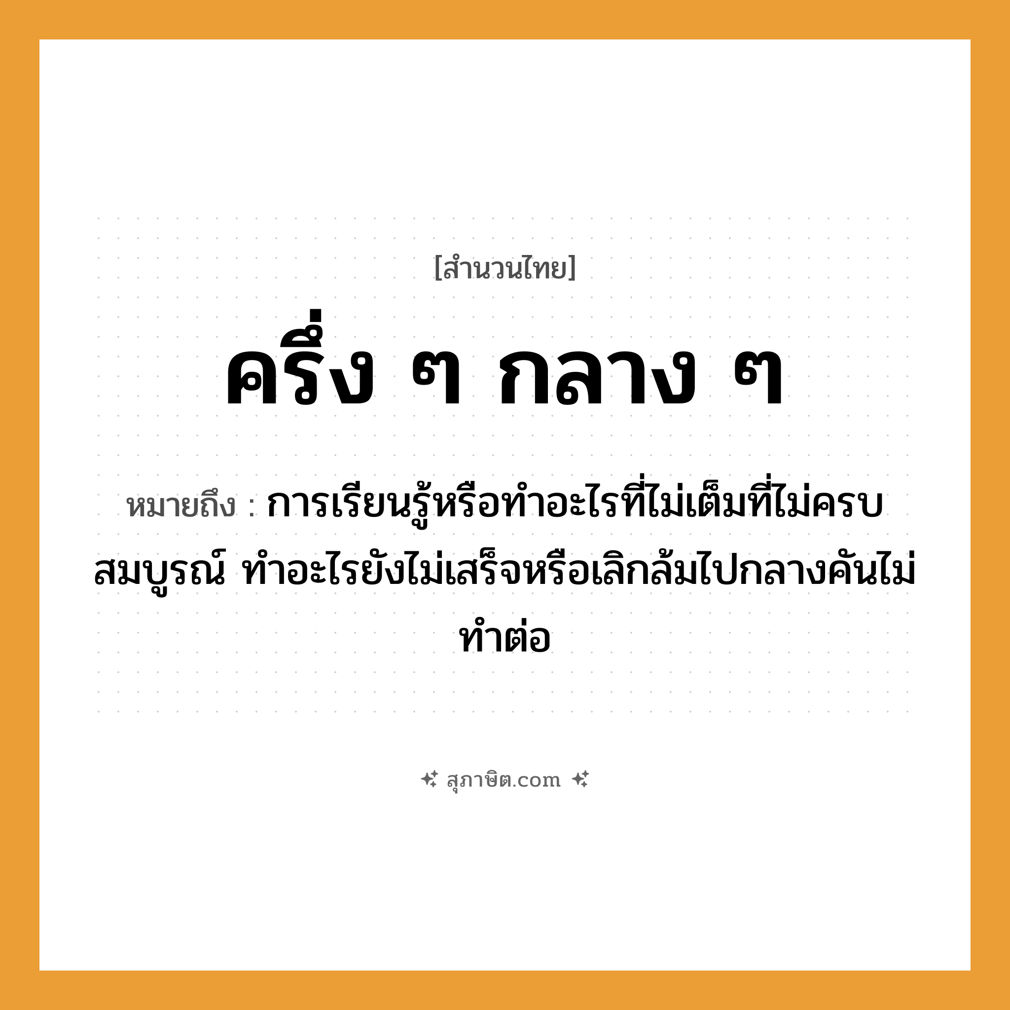 คำสุภาษิต: ครึ่ง ๆ กลาง ๆ หมายถึง?, หมายถึง การเรียนรู้หรือทำอะไรที่ไม่เต็มที่ไม่ครบสมบูรณ์ ทำอะไรยังไม่เสร็จหรือเลิกล้มไปกลางคันไม่ทำต่อ