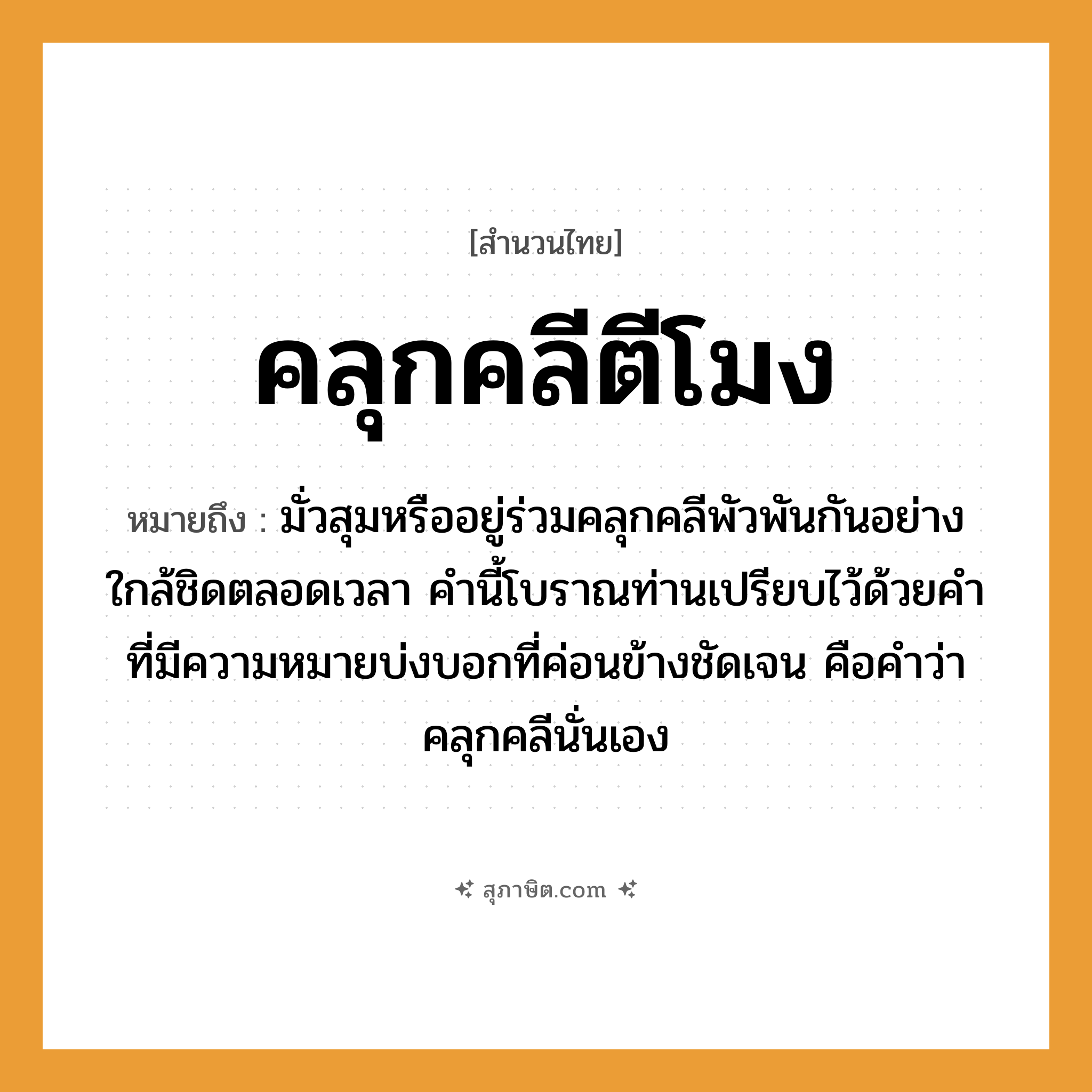 คำสุภาษิต: คลุกคลีตีโมง หมายถึง?, หมายถึง มั่วสุมหรืออยู่ร่วมคลุกคลีพัวพันกันอย่างใกล้ชิดตลอดเวลา คำนี้โบราณท่านเปรียบไว้ด้วยคำที่มีความหมายบ่งบอกที่ค่อนข้างชัดเจน คือคำว่าคลุกคลีนั่นเอง คำกริยา ตี