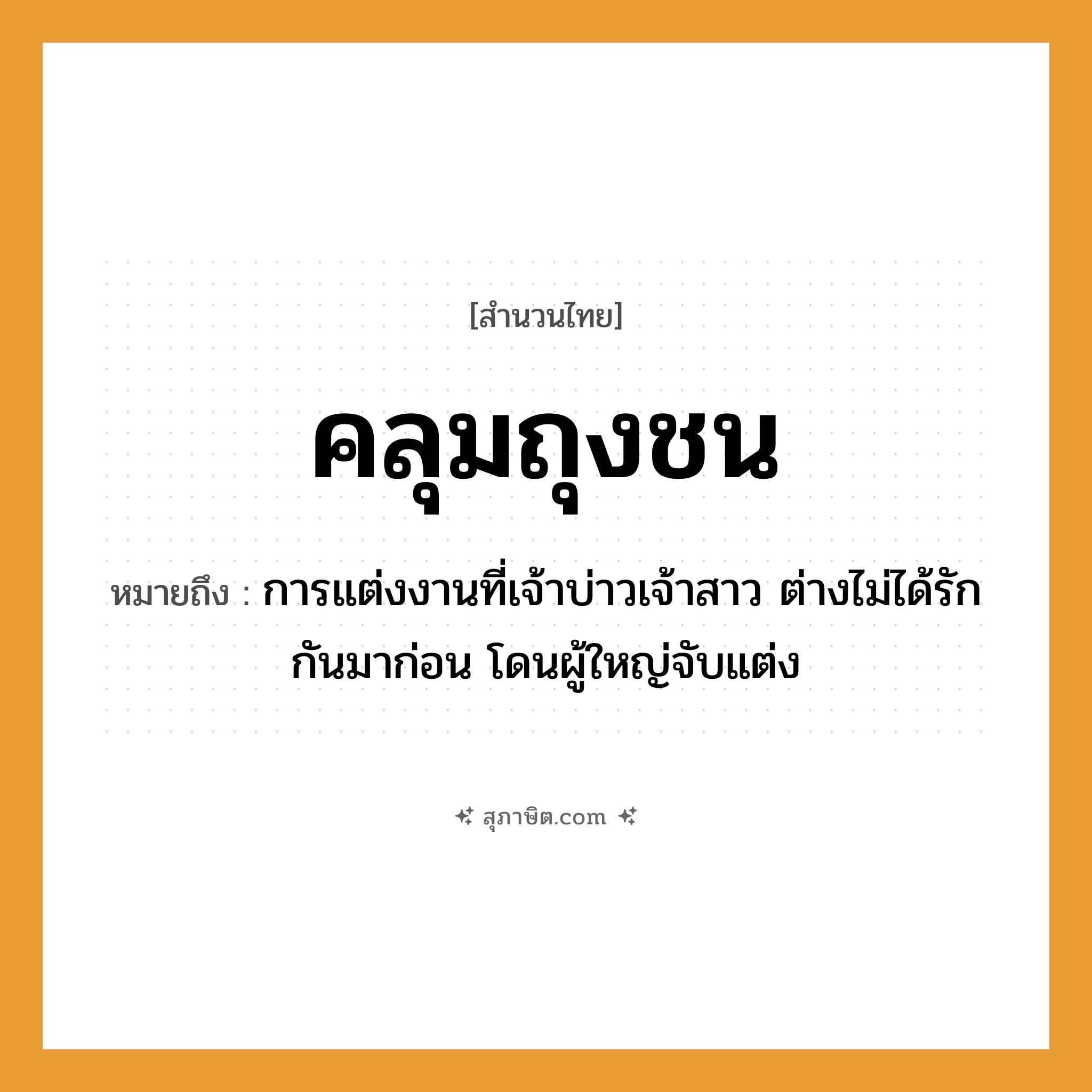 คำสุภาษิต: คลุมถุงชน หมายถึง?, หมายถึง การแต่งงานที่เจ้าบ่าวเจ้าสาว ต่างไม่ได้รักกันมาก่อน โดนผู้ใหญ่จับแต่ง คำกริยา คลุม, แต่งงาน, ชน สิ่งของ ถุง, ผ้าคลุม ครอบครัว พ่อแม่, คู่ครอง วัฒนธรรม ประเพณี, พิธีแต่งงาน หมวด สำนวนไทย