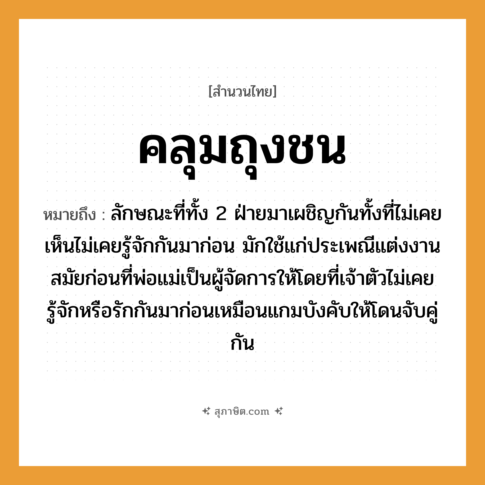 คำสุภาษิต: คลุมถุงชน หมายถึง?, หมายถึง ลักษณะที่ทั้ง 2 ฝ่ายมาเผชิญกันทั้งที่ไม่เคยเห็นไม่เคยรู้จักกันมาก่อน หมายเหตุ มักใช้แก่ประเพณีแต่งงานสมัยก่อนที่พ่อแม่เป็นผู้จัดการให้โดยที่เจ้าตัวไม่เคยรู้จักหรือรักกันมาก่อนเหมือนแกมบังคับให้โดนจับคู่กัน อวัยวะ ตัว คำกริยา รัก, ชน, จับ ครอบครัว พ่อ, แม่