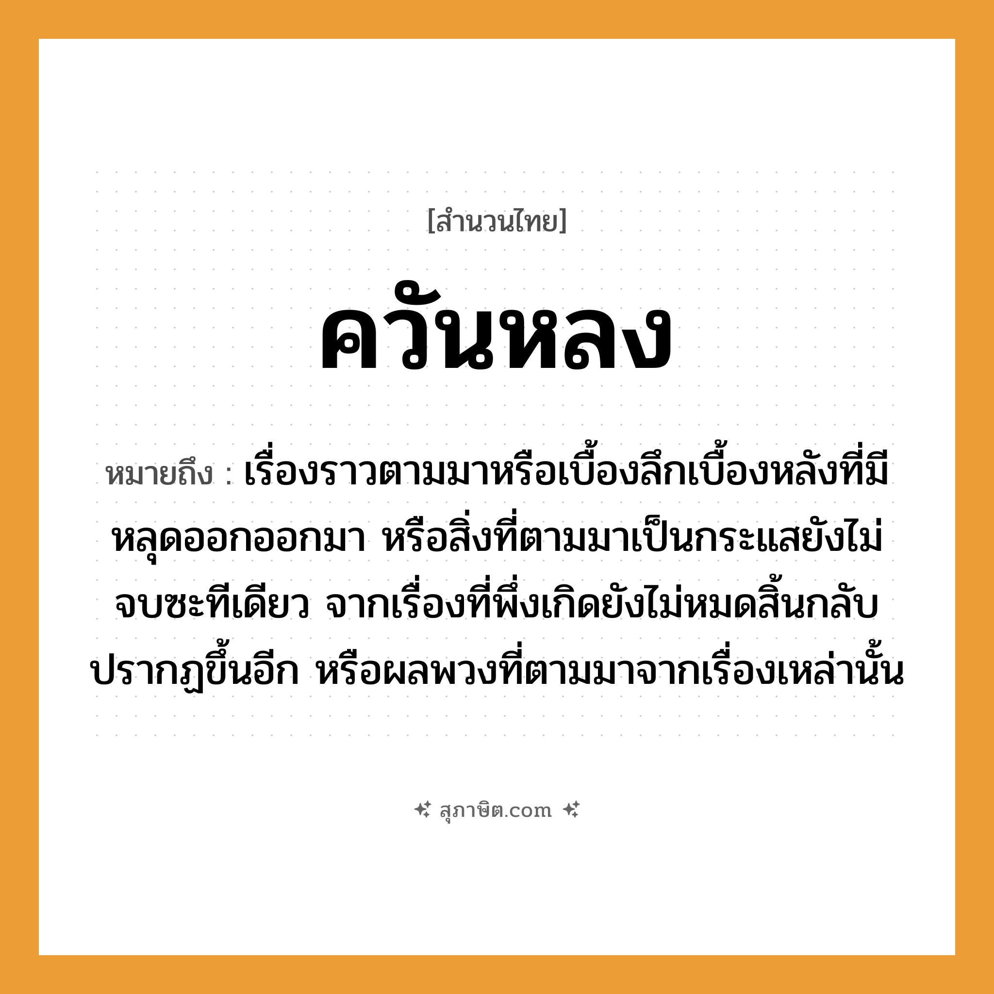 คำสุภาษิต: ควันหลง หมายถึง?, หมายถึง เรื่องราวตามมาหรือเบื้องลึกเบื้องหลังที่มีหลุดออกออกมา หรือสิ่งที่ตามมาเป็นกระแสยังไม่จบซะทีเดียว จากเรื่องที่พึ่งเกิดยังไม่หมดสิ้นกลับปรากฏขึ้นอีก หรือผลพวงที่ตามมาจากเรื่องเหล่านั้น