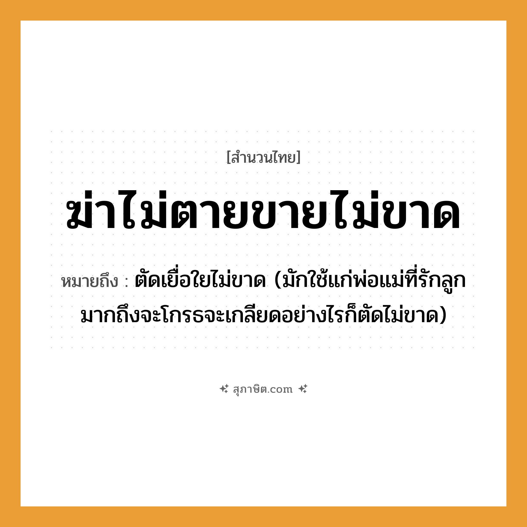 คำสุภาษิต: ฆ่าไม่ตายขายไม่ขาด หมายถึง?, หมายถึง ตัดเยื่อใยไม่ขาด (มักใช้แก่พ่อแม่ที่รักลูกมากถึงจะโกรธจะเกลียดอย่างไรก็ตัดไม่ขาด) ครอบครัว ลูก, พ่อ, แม่ คำกริยา ฆ่า, ตาย, รัก