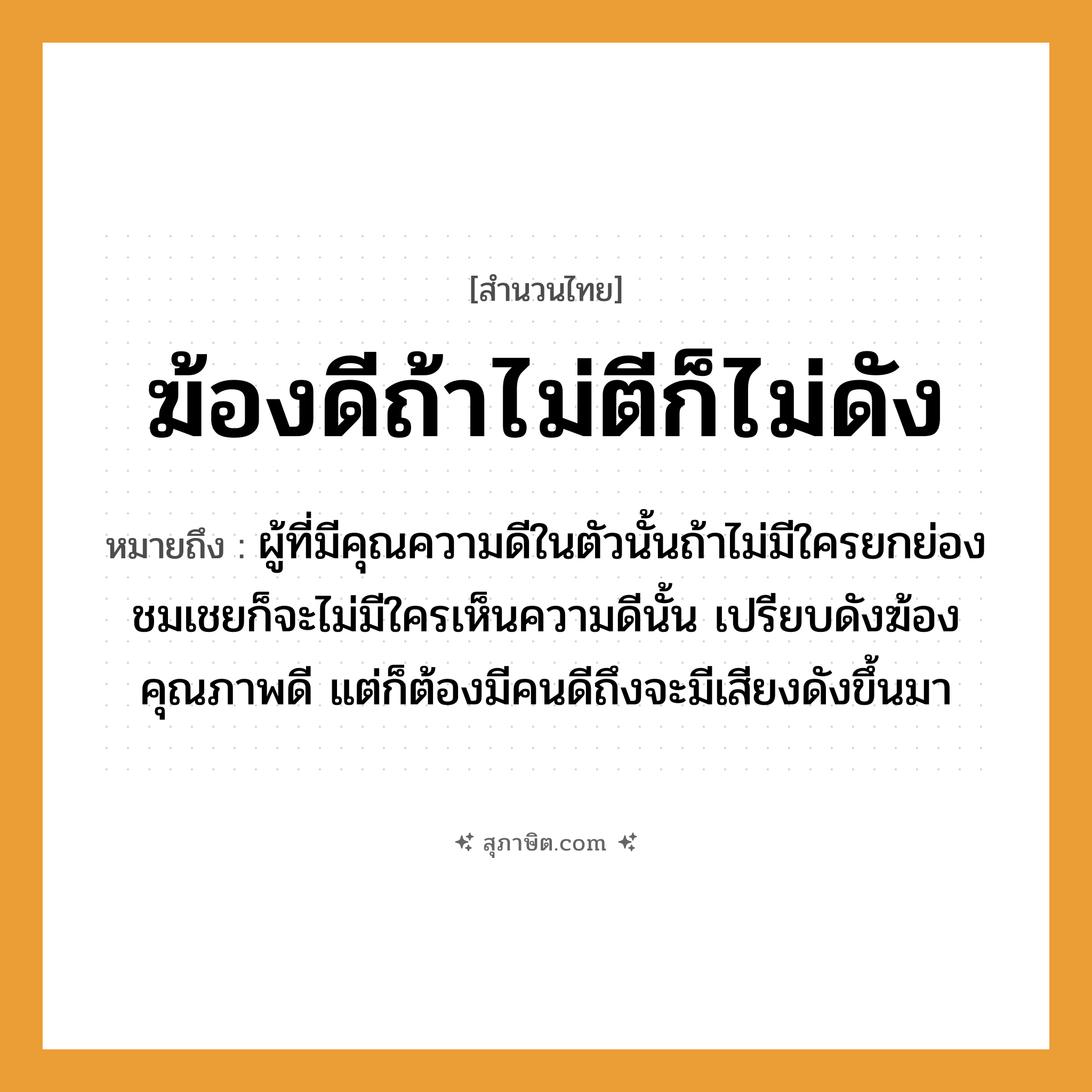 คำสุภาษิต: ฆ้องดีถ้าไม่ตีก็ไม่ดัง หมายถึง?, หมายถึง ผู้ที่มีคุณความดีในตัวนั้นถ้าไม่มีใครยกย่องชมเชยก็จะไม่มีใครเห็นความดีนั้น ที่มา เปรียบดังฆ้องคุณภาพดี แต่ก็ต้องมีคนดีถึงจะมีเสียงดังขึ้นมา คำนาม คน อวัยวะ ตัว คำกริยา ตี