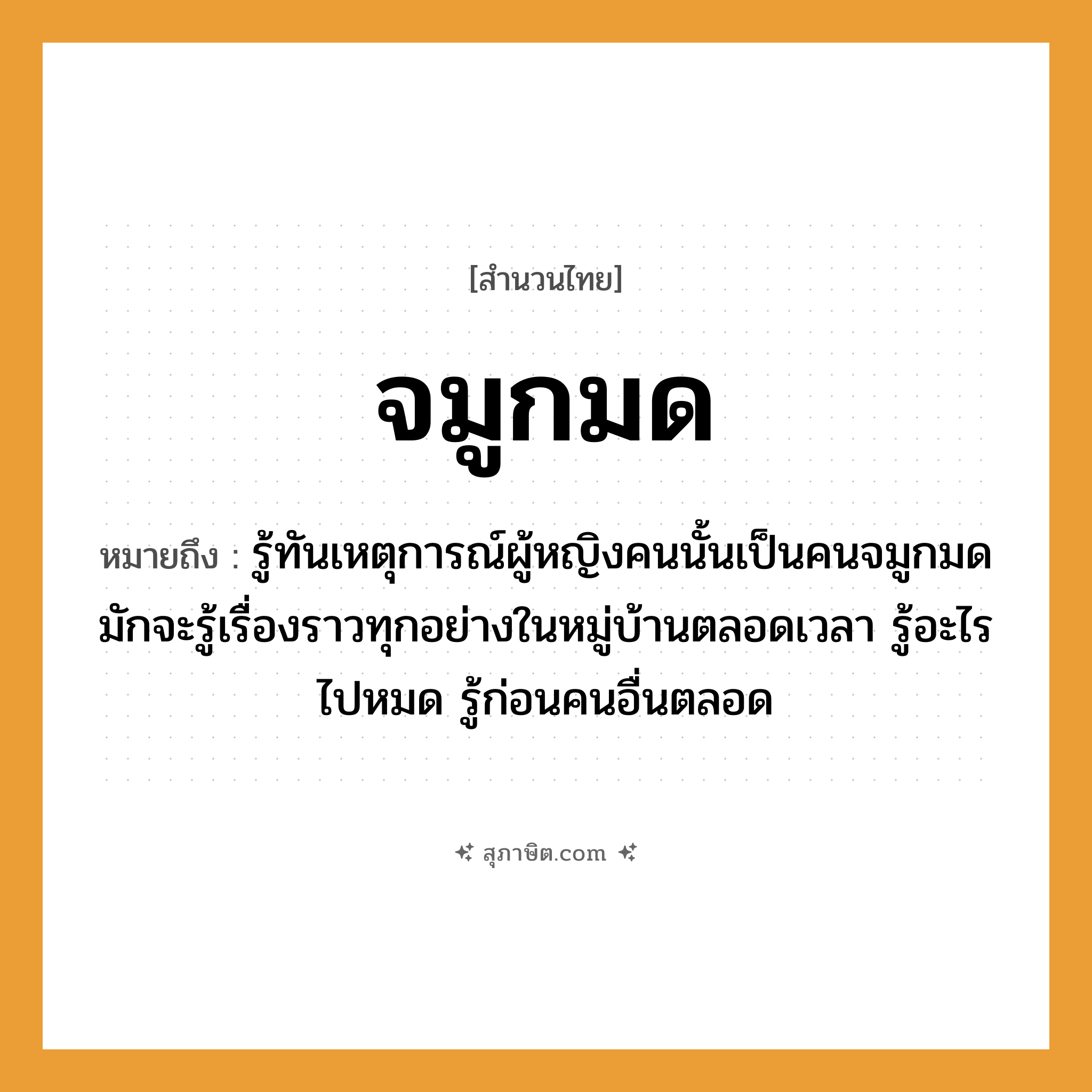 คำสุภาษิต: จมูกมด หมายถึง?, หมายถึง รู้ทันเหตุการณ์ผู้หญิงคนนั้นเป็นคนจมูกมด มักจะรู้เรื่องราวทุกอย่างในหมู่บ้านตลอดเวลา รู้อะไรไปหมด รู้ก่อนคนอื่นตลอด คำนาม คน, หญิง อวัยวะ จมูก