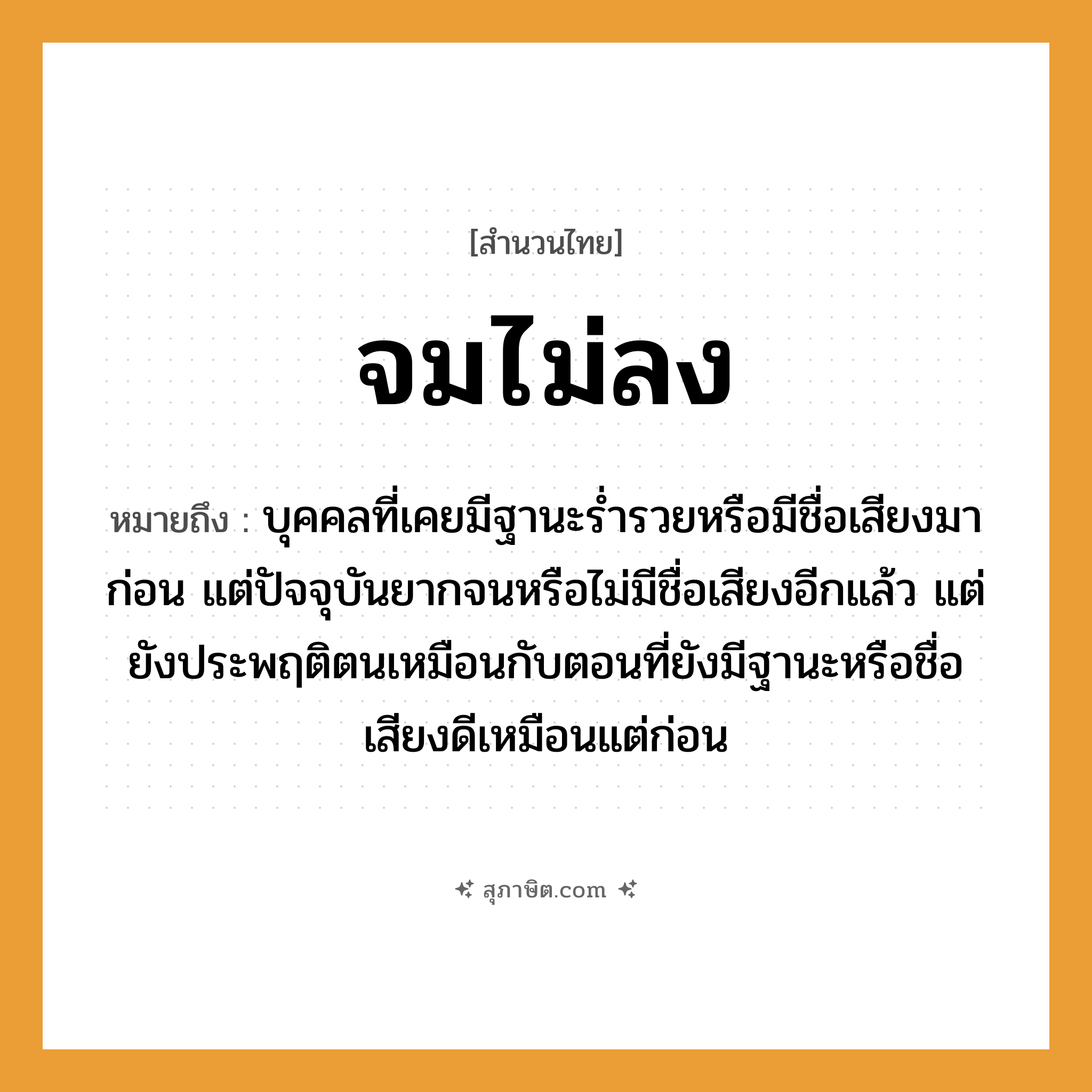คำสุภาษิต: จมไม่ลง หมายถึง?, หมายถึง บุคคลที่เคยมีฐานะร่ำรวยหรือมีชื่อเสียงมาก่อน แต่ปัจจุบันยากจนหรือไม่มีชื่อเสียงอีกแล้ว แต่ยังประพฤติตนเหมือนกับตอนที่ยังมีฐานะหรือชื่อเสียงดีเหมือนแต่ก่อน