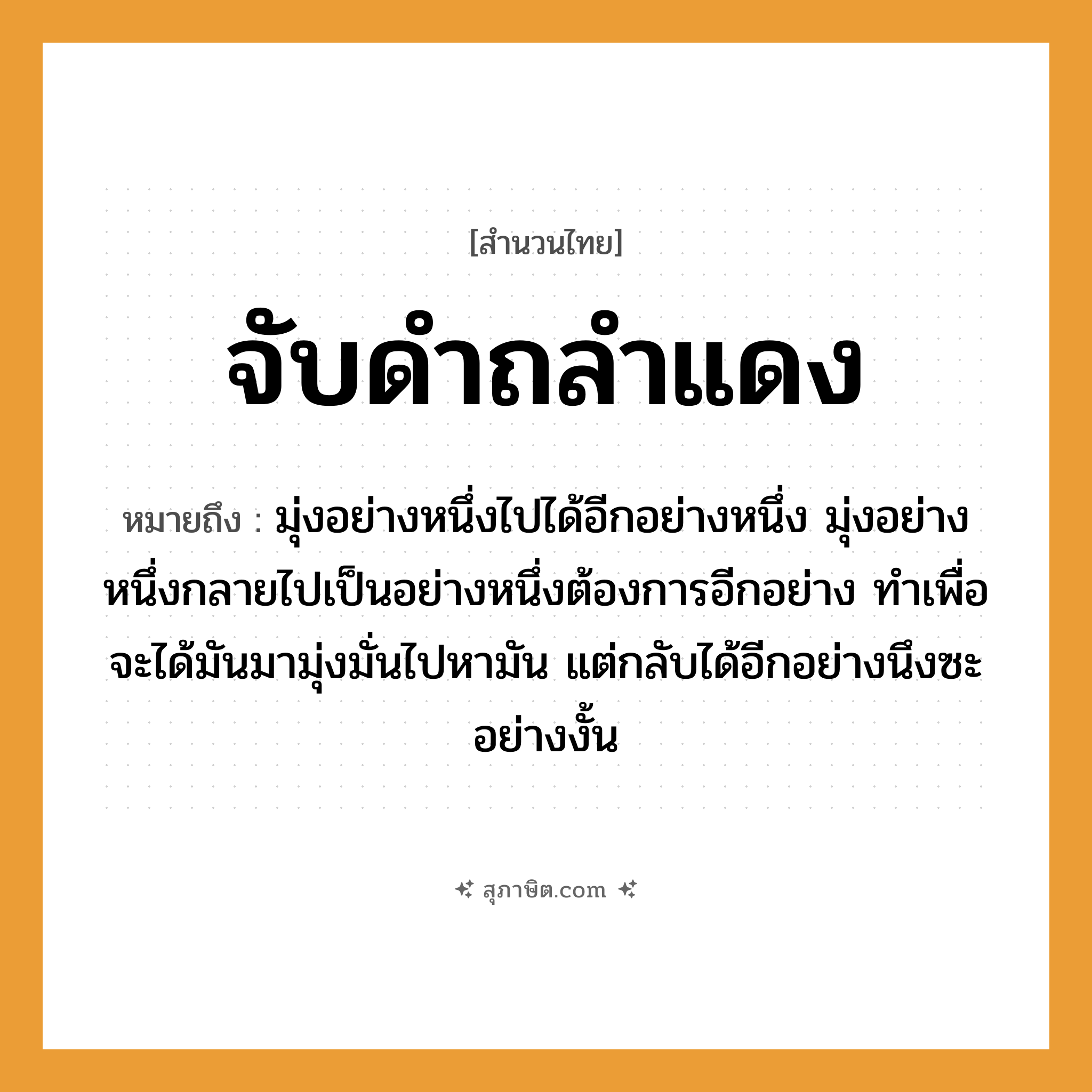 คำสุภาษิต: จับดำถลำแดง หมายถึง?, หมายถึง มุ่งอย่างหนึ่งไปได้อีกอย่างหนึ่ง มุ่งอย่างหนึ่งกลายไปเป็นอย่างหนึ่งต้องการอีกอย่าง ทำเพื่อจะได้มันมามุ่งมั่นไปหามัน แต่กลับได้อีกอย่างนึงซะอย่างงั้น คำกริยา จับ