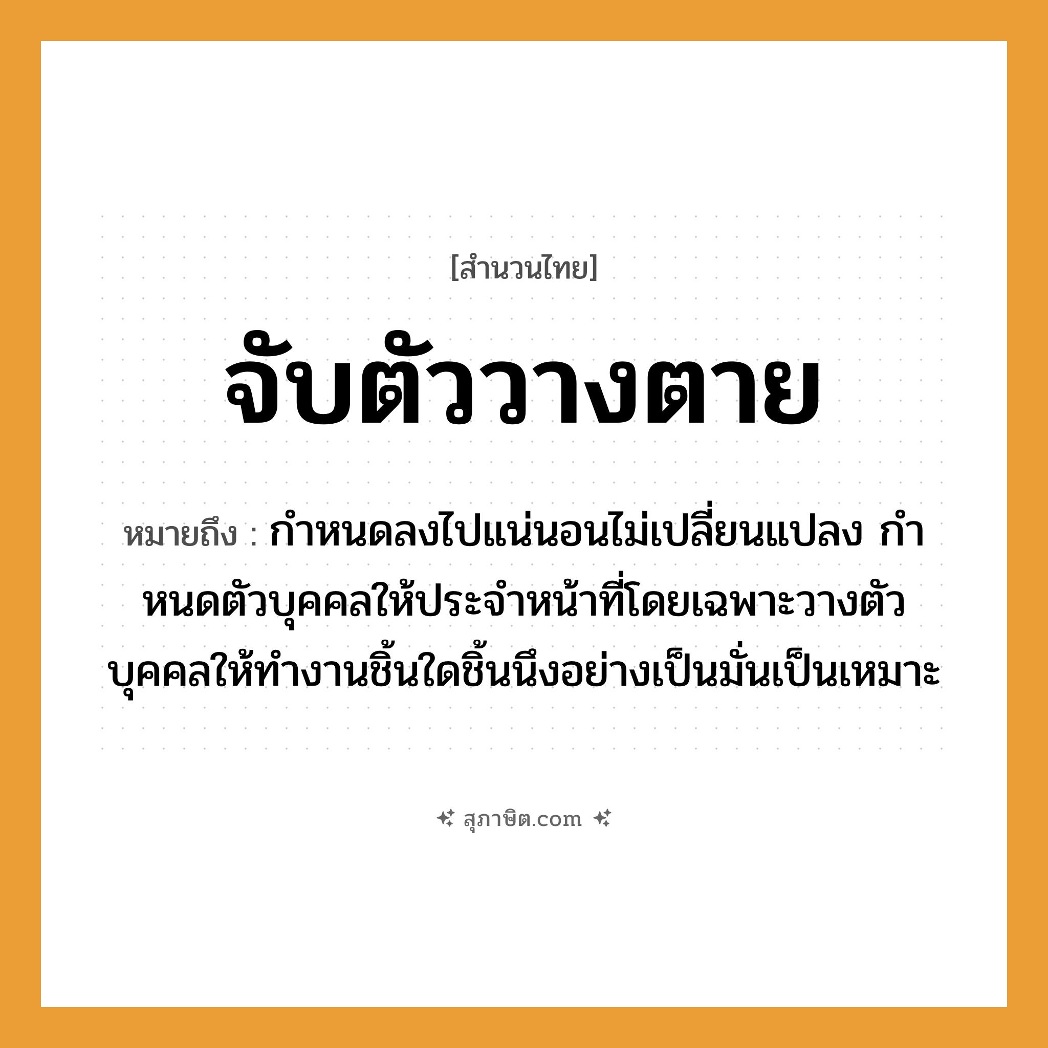 คำสุภาษิต: จับตัววางตาย หมายถึง?, หมายถึง กําหนดลงไปแน่นอนไม่เปลี่ยนแปลง กําหนดตัวบุคคลให้ประจําหน้าที่โดยเฉพาะวางตัวบุคคลให้ทำงานชิ้นใดชิ้นนึงอย่างเป็นมั่นเป็นเหมาะ อวัยวะ ตัว, ตา, หน้า คำกริยา จับ, นอน