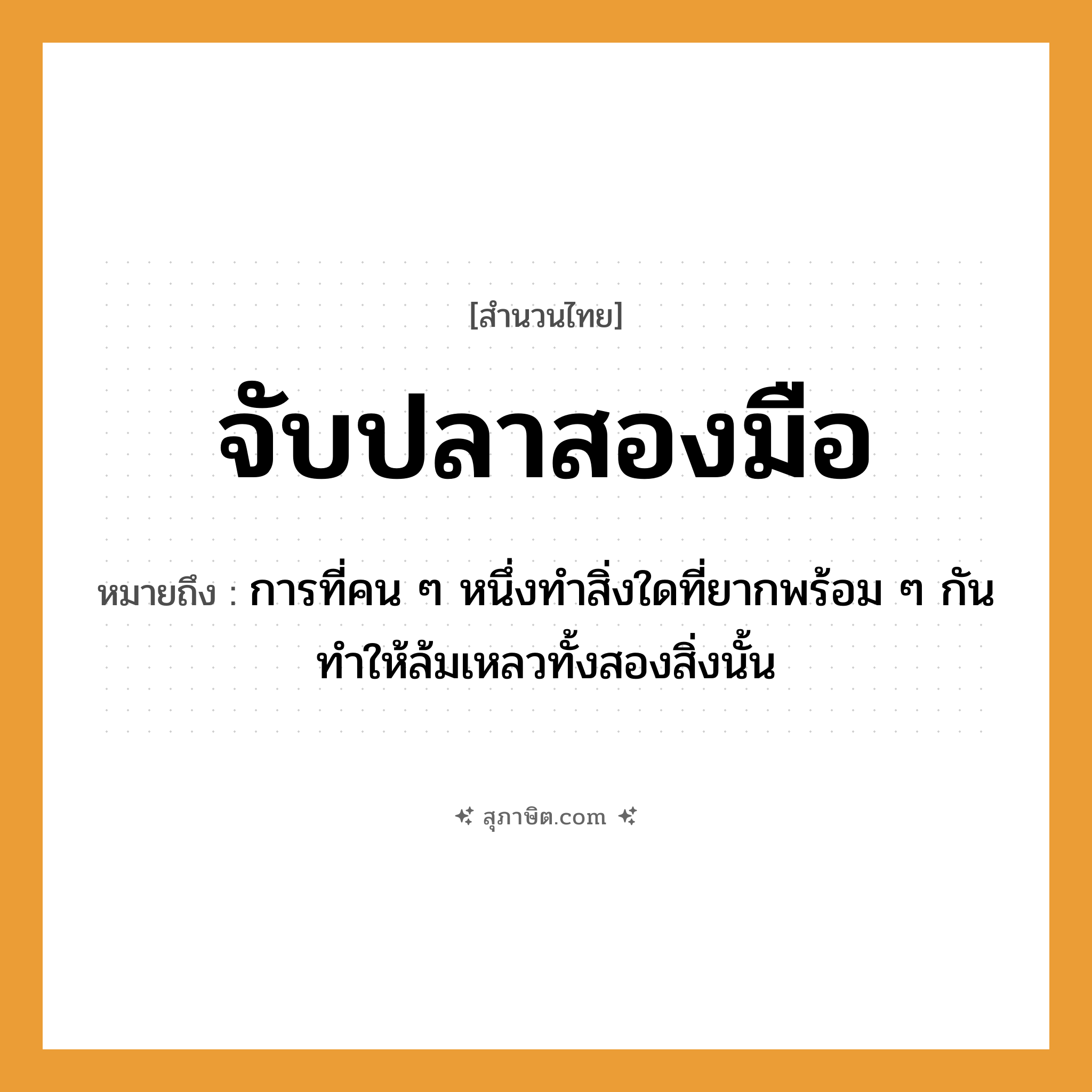 คำสุภาษิต: จับปลาสองมือ หมายถึง?, หมายถึง การที่คน ๆ หนึ่งทำสิ่งใดที่ยากพร้อม ๆ กันทำให้ล้มเหลวทั้งสองสิ่งนั้น สัตว์ ปลา อวัยวะ มือ คำกริยา จับ คำนาม คน