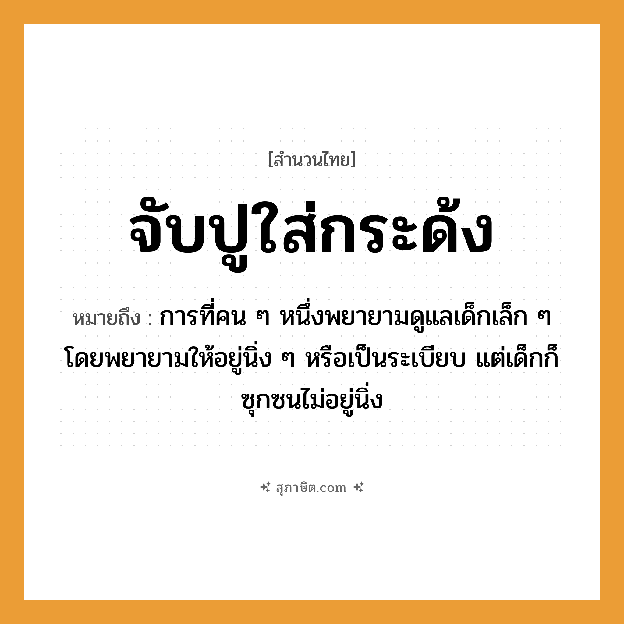 คำสุภาษิต: จับปูใส่กระด้ง หมายถึง?, หมายถึง การที่คน ๆ หนึ่งพยายามดูแลเด็กเล็ก ๆ โดยพยายามให้อยู่นิ่ง ๆ หรือเป็นระเบียบ แต่เด็กก็ซุกซนไม่อยู่นิ่ง คำนาม คน คำกริยา จับ