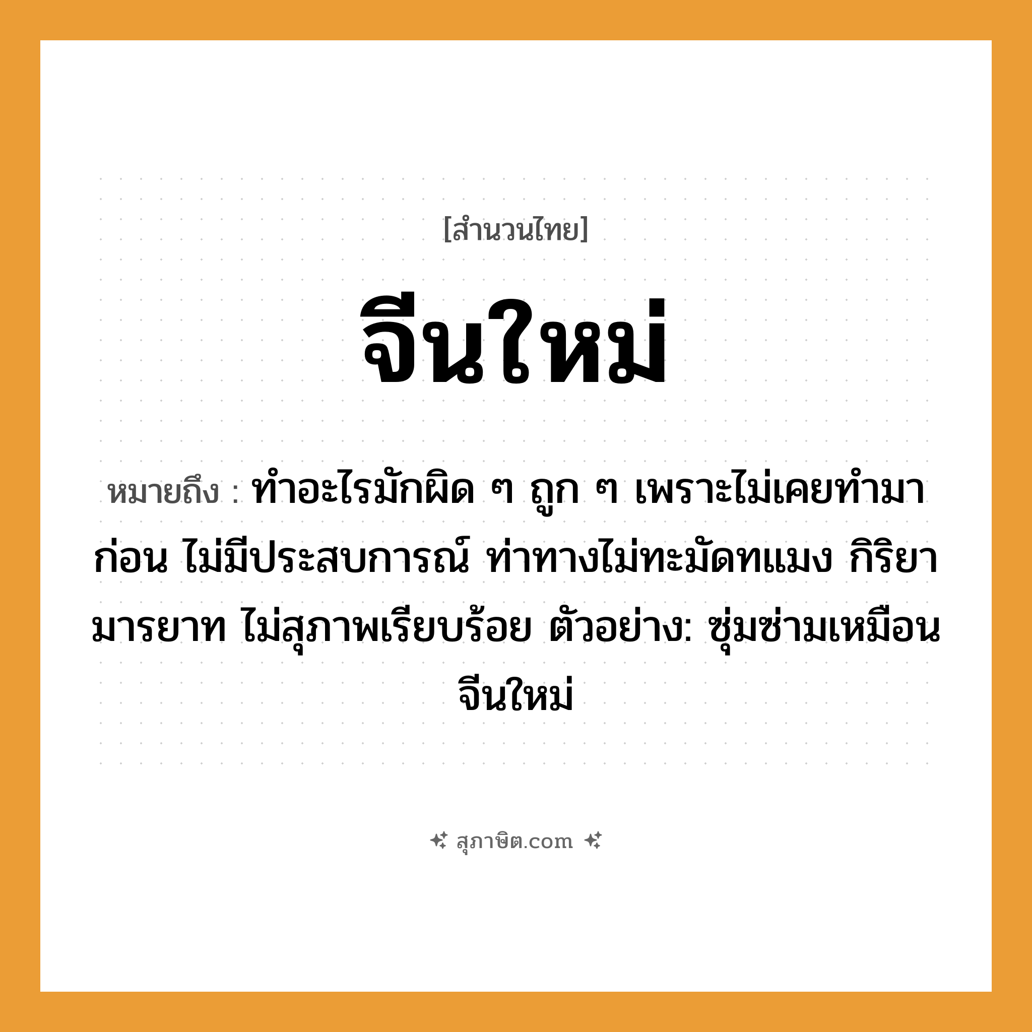 คำสุภาษิต: จีนใหม่ หมายถึง?, หมายถึง ทำอะไรมักผิด ๆ ถูก ๆ เพราะไม่เคยทำมาก่อน ไม่มีประสบการณ์ ท่าทางไม่ทะมัดทแมง กิริยามารยาท ไม่สุภาพเรียบร้อย ตัวอย่าง: ซุ่มซ่ามเหมือนจีนใหม่ อวัยวะ ตัว