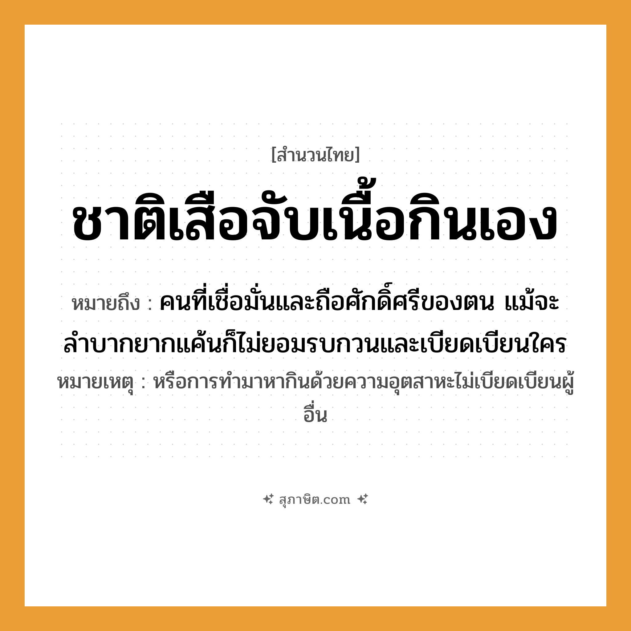 คำสุภาษิต: ชาติเสือจับเนื้อกินเอง หมายถึง?, หมายถึง คนที่เชื่อมั่นและถือศักดิ์ศรีของตน แม้จะลำบากยากแค้นก็ไม่ยอมรบกวนและเบียดเบียนใคร หมายเหตุ หรือการทำมาหากินด้วยความอุตสาหะไม่เบียดเบียนผู้อื่น คำนาม คน สัตว์ เสือ อวัยวะ เนื้อ คำกริยา จับ