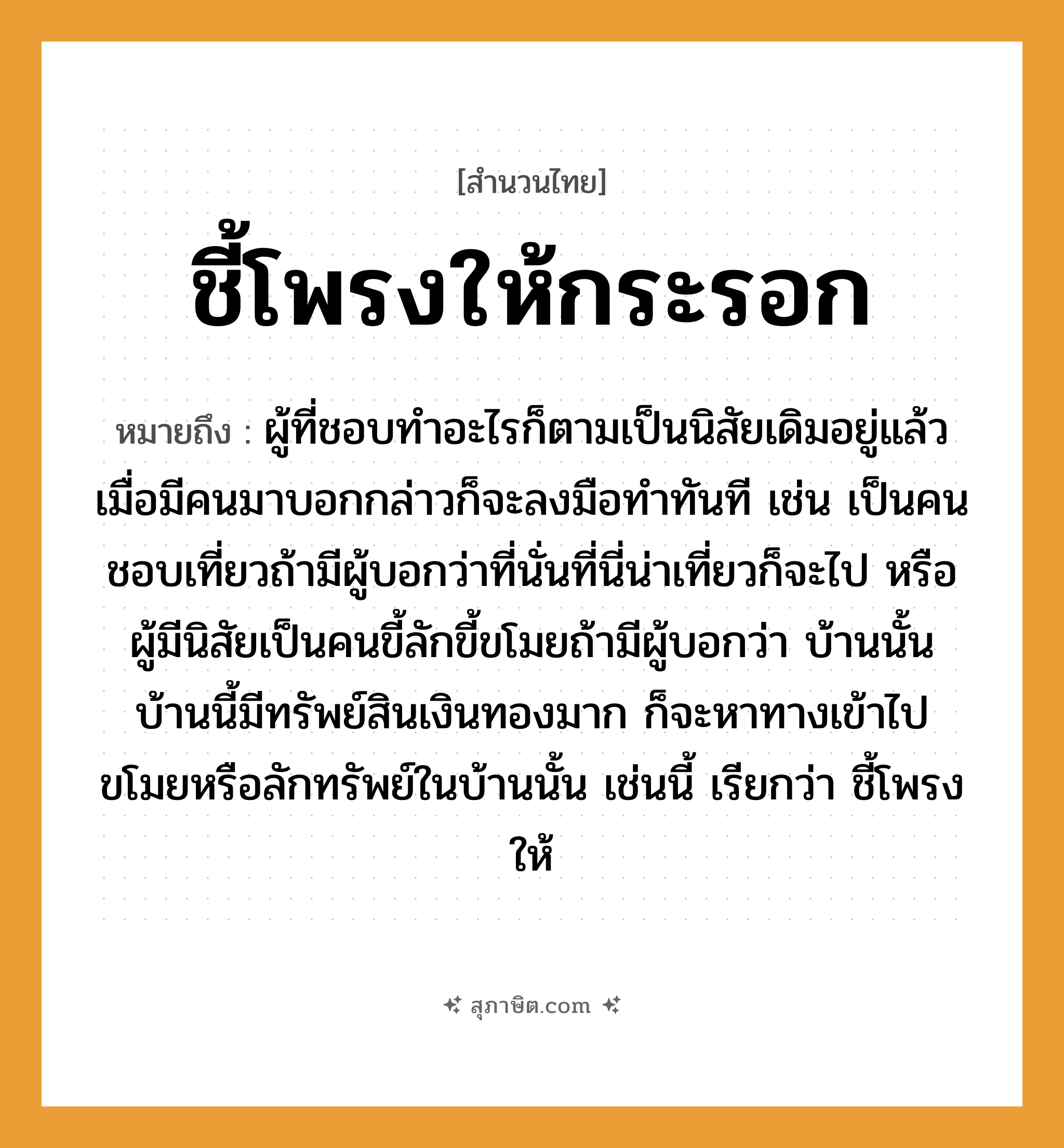 คำสุภาษิต: ชี้โพรงให้กระรอก หมายถึง?, หมายถึง ผู้ที่ชอบทำอะไรก็ตามเป็นนิสัยเดิมอยู่แล้ว เมื่อมีคนมาบอกกล่าวก็จะลงมือทำทันที หมายเหตุ เช่น เป็นคนชอบเที่ยวถ้ามีผู้บอกว่าที่นั่นที่นี่น่าเที่ยวก็จะไป หรือผู้มีนิสัยเป็นคนขี้ลักขี้ขโมยถ้ามีผู้บอกว่า บ้านนั้นบ้านนี้มีทรัพย์สินเงินทองมาก ก็จะหาทางเข้าไปขโมยหรือลักทรัพย์ในบ้านนั้น เช่นนี้ เรียกว่า ชี้โพรงให้ คำนาม คน