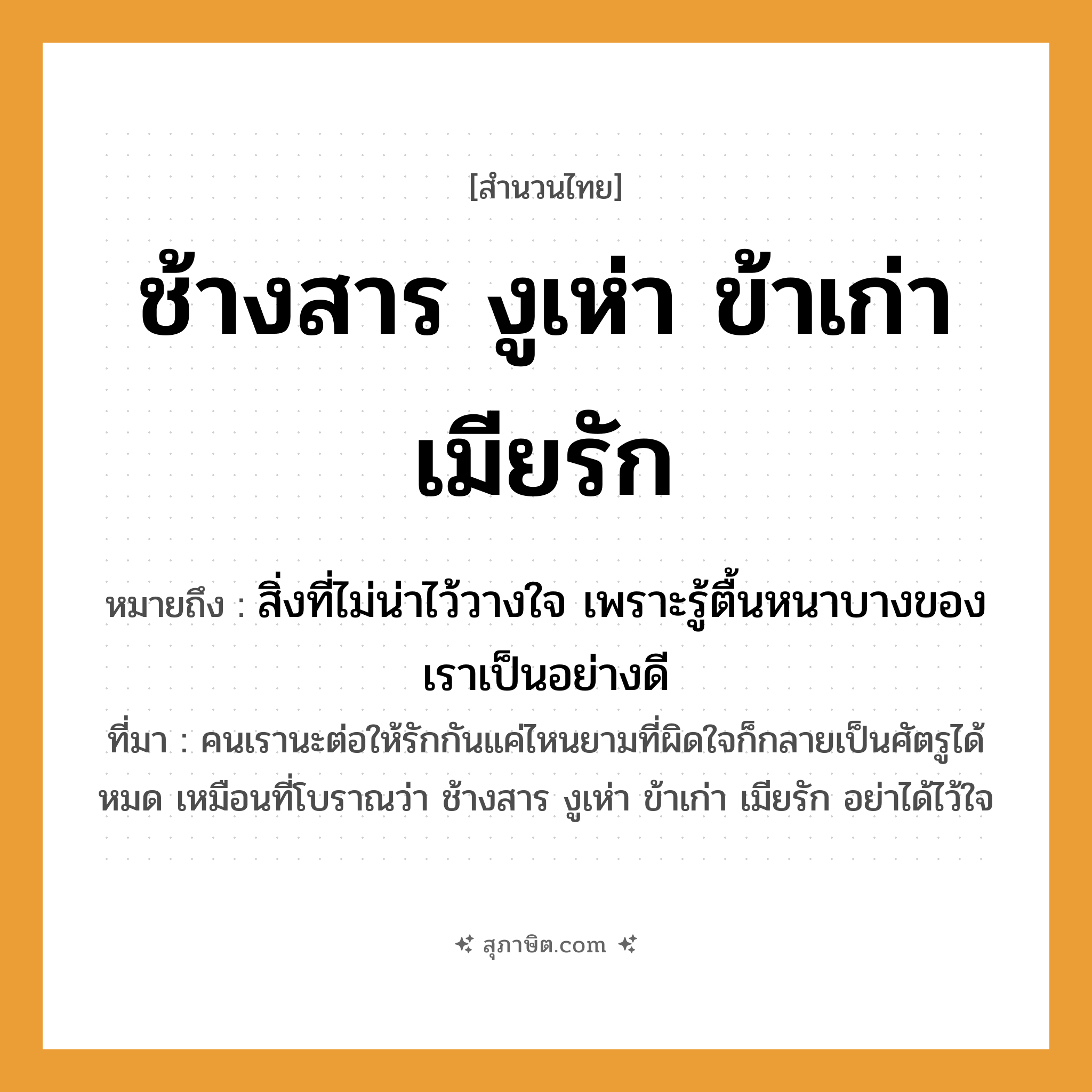 คำสุภาษิต: ช้างสาร งูเห่า ข้าเก่า เมียรัก หมายถึง?, หมายถึง สิ่งที่ไม่น่าไว้วางใจ เพราะรู้ตื้นหนาบางของเราเป็นอย่างดี หมายเหตุ คนเรานะต่อให้รักกันแค่ไหนยามที่ผิดใจก็กลายเป็นศัตรูได้หมด เหมือนที่โบราณว่า ช้างสาร งูเห่า ข้าเก่า เมียรัก อย่าได้ไว้ใจ คำกริยา รัก