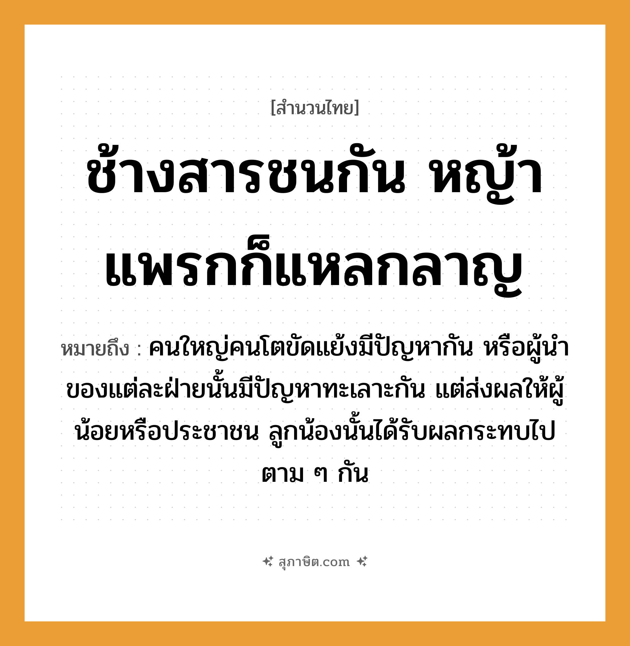 คำสุภาษิต: ช้างสารชนกัน หญ้าแพรกก็แหลกลาญ หมายถึง?, หมายถึง คนใหญ่คนโตขัดแย้งมีปัญหากัน หรือผู้นำของแต่ละฝ่ายนั้นมีปัญหาทะเลาะกัน แต่ส่งผลให้ผู้น้อยหรือประชาชน ลูกน้องนั้นได้รับผลกระทบไปตาม ๆ กัน คำกริยา ชน