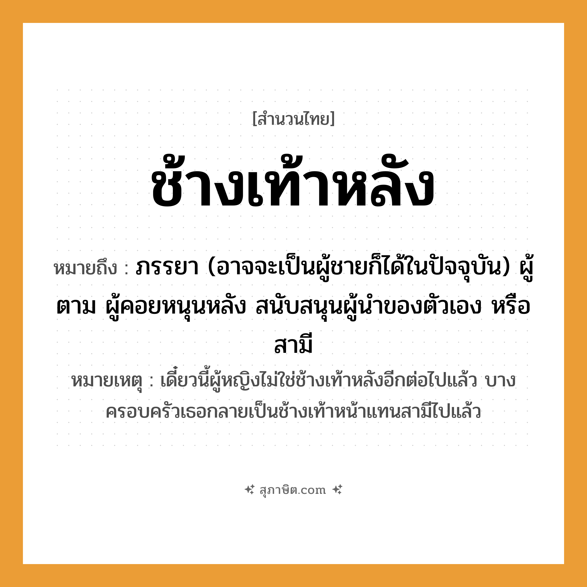 คำสุภาษิต: ช้างเท้าหลัง หมายถึง?, หมายถึง ภรรยา, ผู้ตาม, ผู้คอยหนุนหลัง สนับสนุนผู้นำของตัวเองหรือสามี หมายเหตุ เดี๋ยวนี้ผู้หญิงไม่ใช่ช้างเท้าหลังอีกต่อไปแล้ว บางครอบครัวเธอกลายเป็นช้างเท้าหน้าแทนสามีไปแล้ว