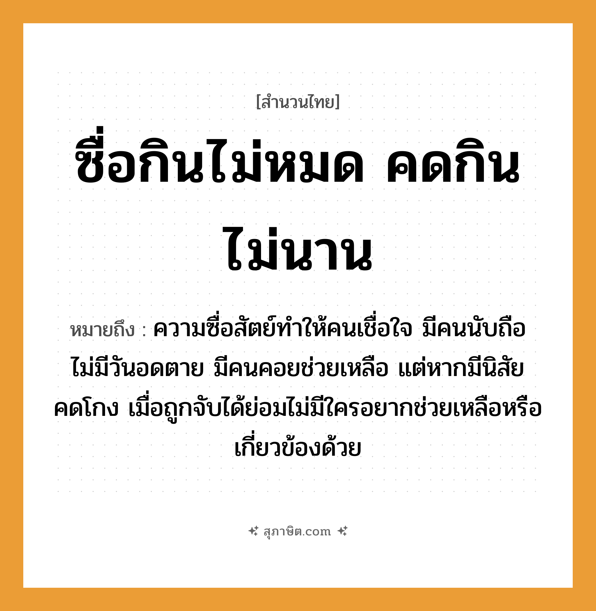 คำสุภาษิต: ซื่อกินไม่หมด คดกินไม่นาน หมายถึง?, หมายถึง ความซื่อสัตย์ทำให้คนเชื่อใจ มีคนนับถือ ไม่มีวันอดตาย มีคนคอยช่วยเหลือ แต่หากมีนิสัยคดโกง เมื่อถูกจับได้ย่อมไม่มีใครอยากช่วยเหลือหรือเกี่ยวข้องด้วย คำนาม คน