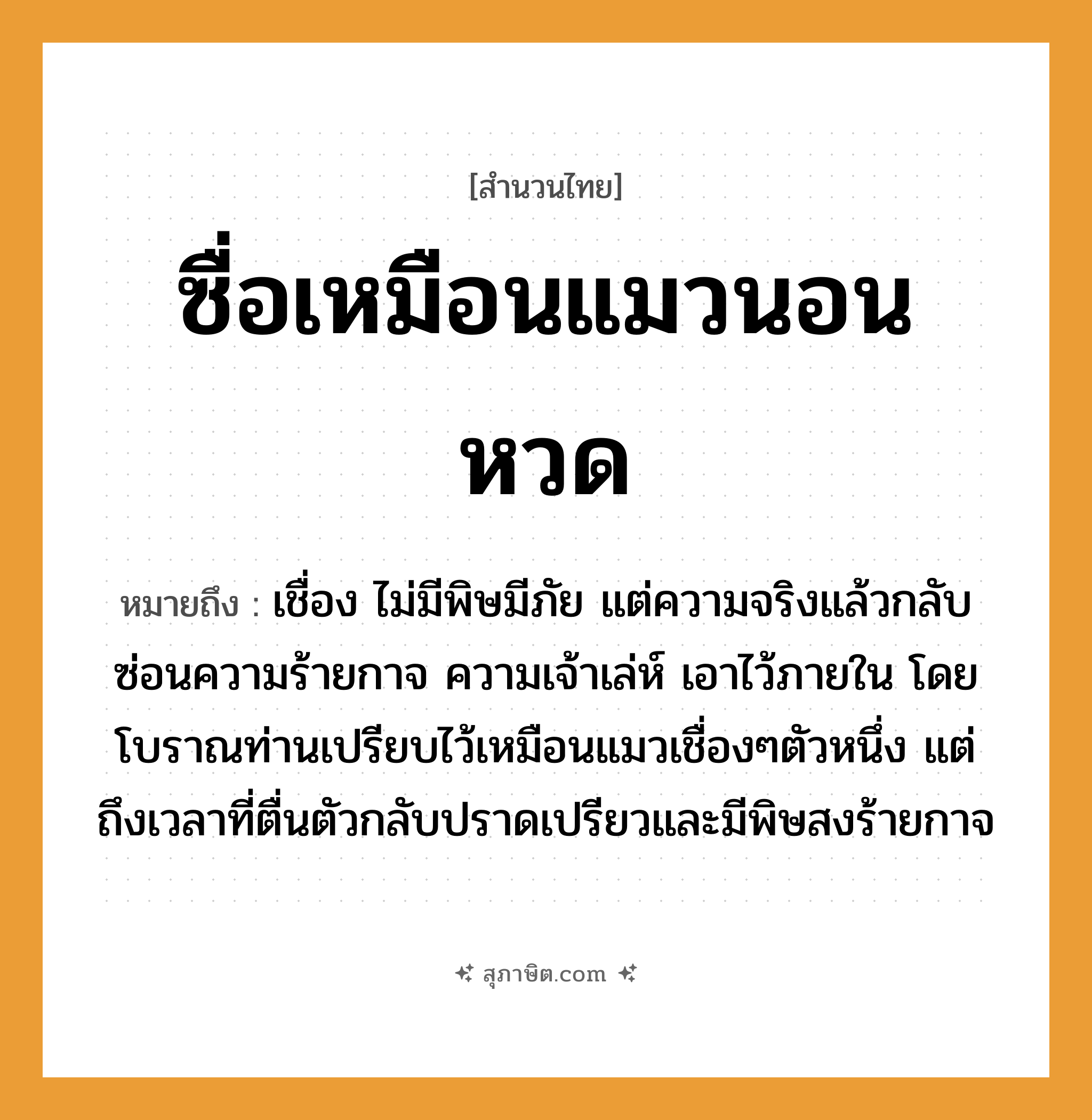 คำสุภาษิต: ซื่อเหมือนแมวนอนหวด หมายถึง?, หมายถึง เชื่อง ไม่มีพิษมีภัย แต่ความจริงแล้วกลับซ่อนความร้ายกาจ ความเจ้าเล่ห์ เอาไว้ภายใน โดยโบราณท่านเปรียบไว้เหมือนแมวเชื่องๆตัวหนึ่ง แต่ถึงเวลาที่ตื่นตัวกลับปราดเปรียวและมีพิษสงร้ายกาจ สัตว์ แมว อวัยวะ ตัว คำกริยา นอน