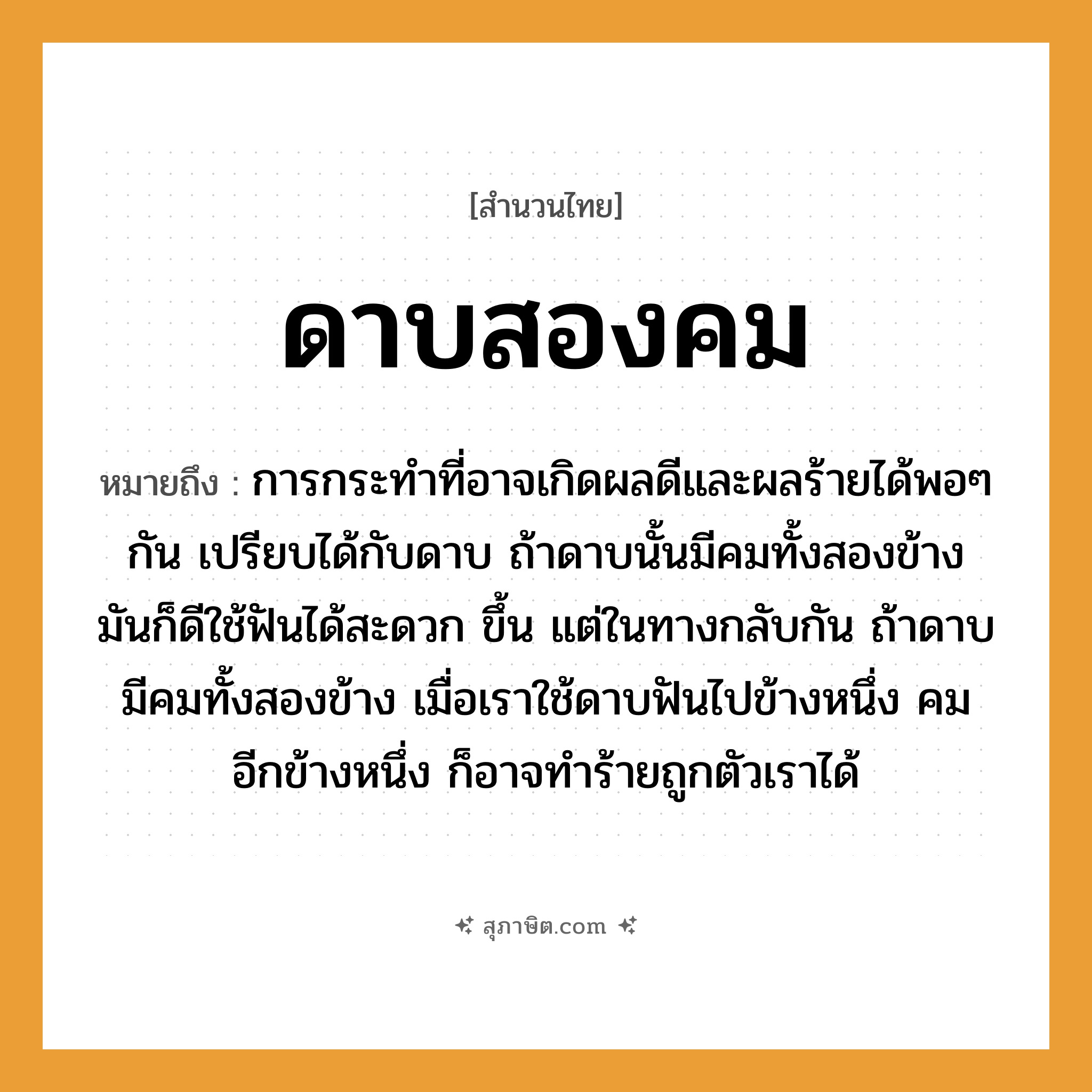 คำสุภาษิต: ดาบสองคม หมายถึง?, หมายถึง การกระทำที่อาจเกิดผลดีและผลร้ายได้พอ ๆ กัน ที่มา เปรียบได้กับดาบ ถ้าดาบนั้นมีคมทั้งสองข้าง มันก็ดีใช้ฟันได้สะดวก ขึ้น แต่ในทางกลับกัน ถ้าดาบมีคมทั้งสองข้าง เมื่อเราใช้ดาบฟันไปข้างหนึ่ง คมอีกข้างหนึ่ง ก็อาจทำร้ายถูกตัวเราได้