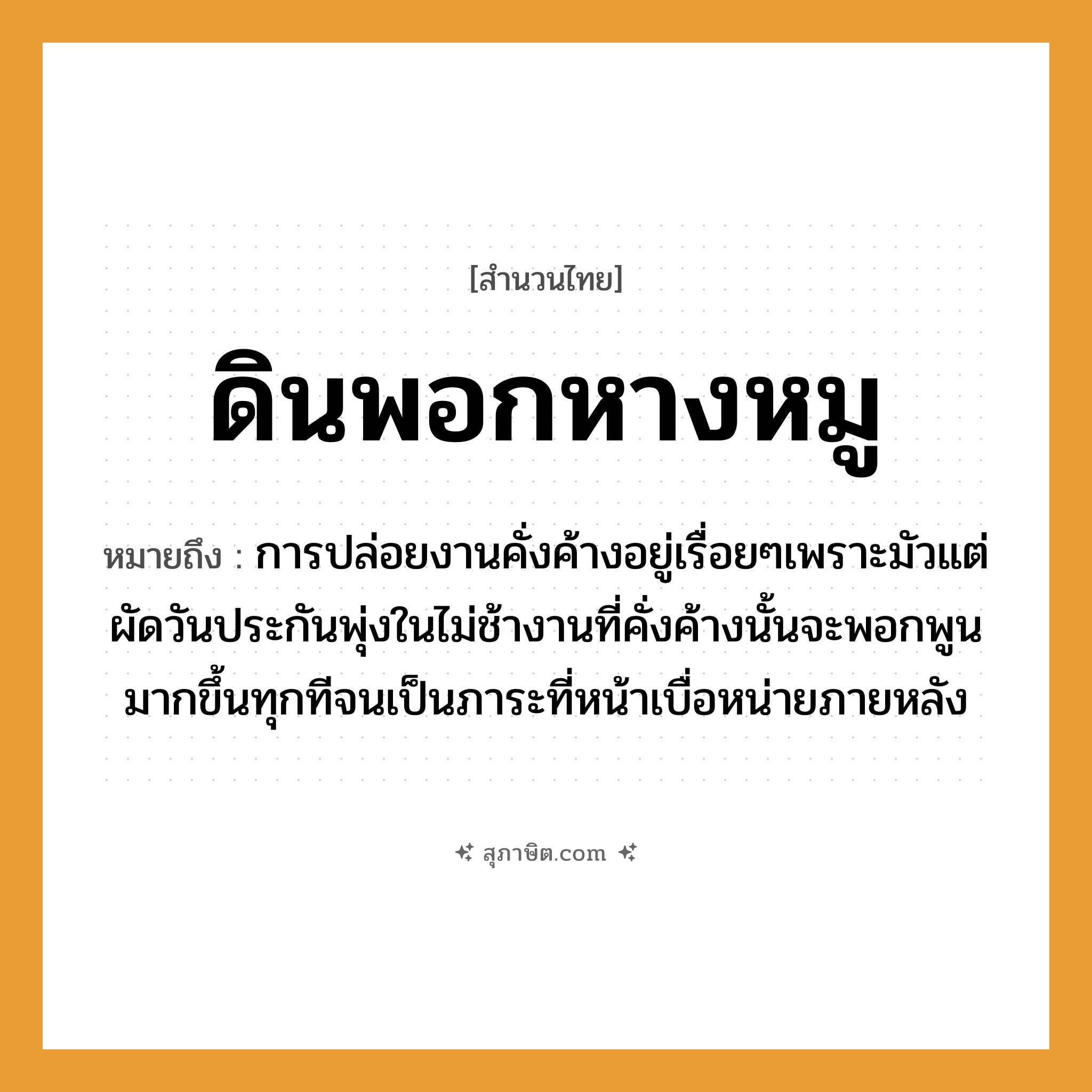 คำสุภาษิต: ดินพอกหางหมู หมายถึง?, หมายถึง การปล่อยงานคั่งค้างอยู่เรื่อยๆเพราะมัวแต่ผัดวันประกันพุ่งในไม่ช้างานที่คั่งค้างนั้นจะพอกพูนมากขึ้นทุกทีจนเป็นภาระที่หน้าเบื่อหน่ายภายหลัง สัตว์ หมู อวัยวะ หาง ธรรมชาติ ดิน หมวด สำนวนไทย
