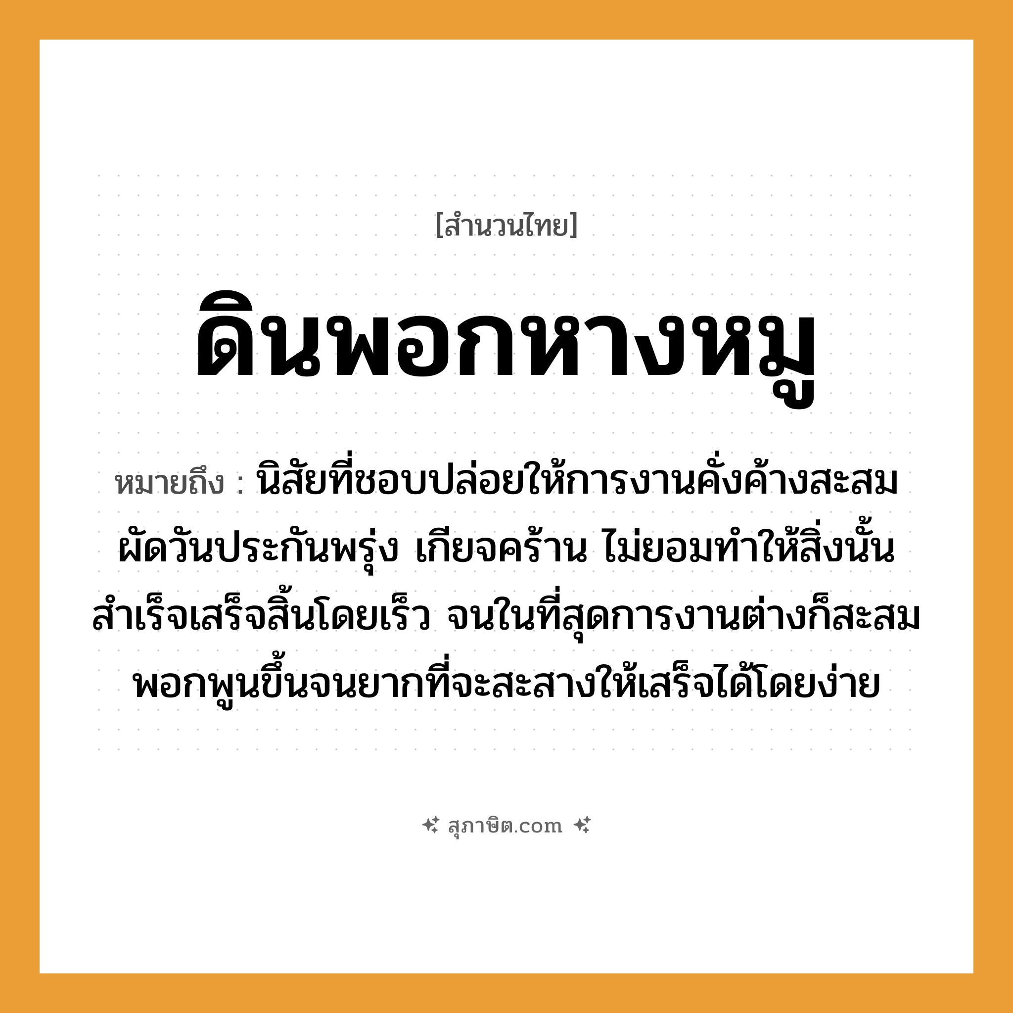 คำสุภาษิต: ดินพอกหางหมู หมายถึง?, หมายถึง นิสัยที่ชอบปล่อยให้การงานคั่งค้างสะสม ผัดวันประกันพรุ่ง เกียจคร้าน ไม่ยอมทำให้สิ่งนั้นสำเร็จเสร็จสิ้นโดยเร็ว จนในที่สุดการงานต่างก็สะสมพอกพูนขึ้นจนยากที่จะสะสางให้เสร็จได้โดยง่าย
