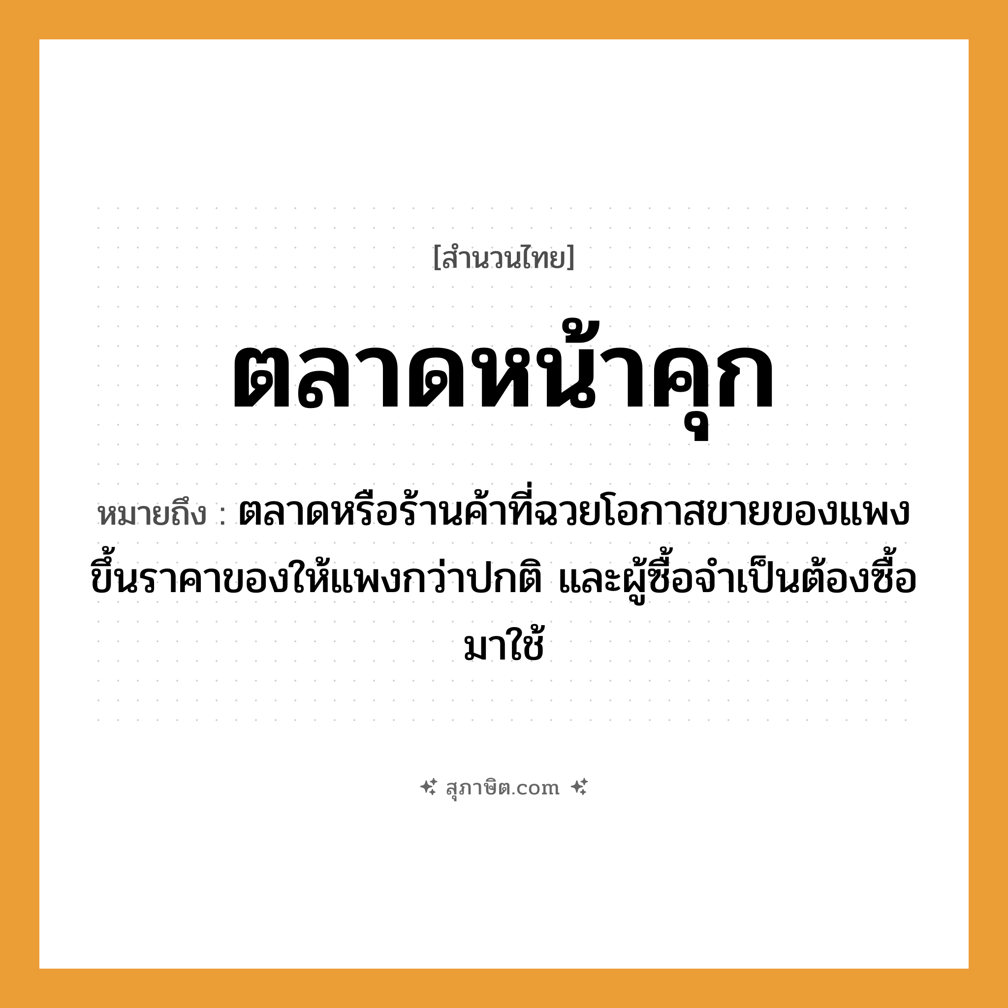 คำสุภาษิต: ตลาดหน้าคุก หมายถึง?, หมายถึง ตลาดหรือร้านค้าที่ฉวยโอกาสขายของแพง ขึ้นราคาของให้แพงกว่าปกติ และผู้ซื้อจำเป็นต้องซื้อมาใช้