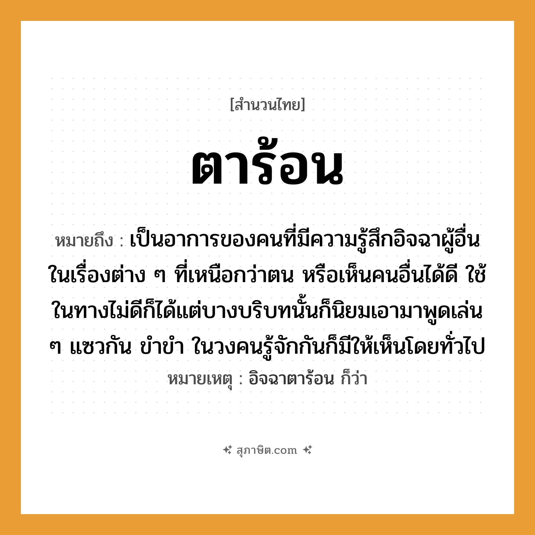 คำสุภาษิต: ตาร้อน หมายถึง?, หมายถึง เป็นอาการของคนที่มีความรู้สึกอิจฉาผู้อื่นในเรื่องต่าง ๆ ที่เหนือกว่าตน หรือเห็นคนอื่นได้ดี ที่มา ใช้ในทางไม่ดีก็ได้แต่บางบริบทนั้นก็นิยมเอามาพูดเล่น ๆ แซวกัน ขำขำ ในวงคนรู้จักกันก็มีให้เห็นโดยทั่วไป หมายเหตุ อิจฉาตาร้อน ก็ว่า คำนาม คน อวัยวะ ตา