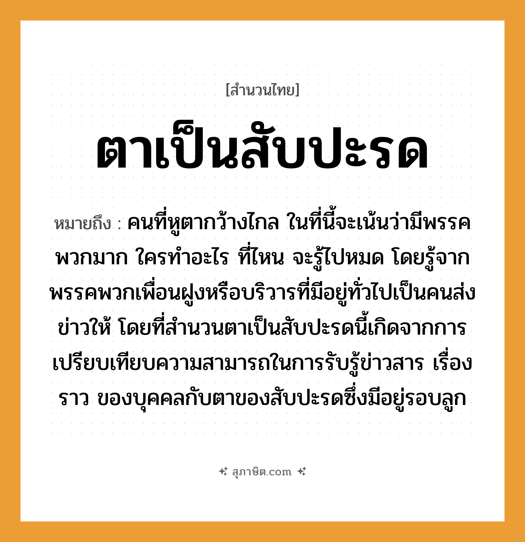 คำสุภาษิต: ตาเป็นสับปะรด หมายถึง?, หมายถึง คนที่หูตากว้างไกล ในที่นี้จะเน้นว่ามีพรรคพวกมาก ใครทำอะไร ที่ไหน จะรู้ไปหมด โดยรู้จากพรรคพวกเพื่อนฝูงหรือบริวารที่มีอยู่ทั่วไปเป็นคนส่งข่าวให้ โดยที่สำนวนตาเป็นสับปะรดนี้เกิดจากการเปรียบเทียบความสามารถในการรับรู้ข่าวสาร เรื่องราว ของบุคคลกับตาของสับปะรดซึ่งมีอยู่รอบลูก คำนาม คน อวัยวะ หู, ตา ครอบครัว ลูก