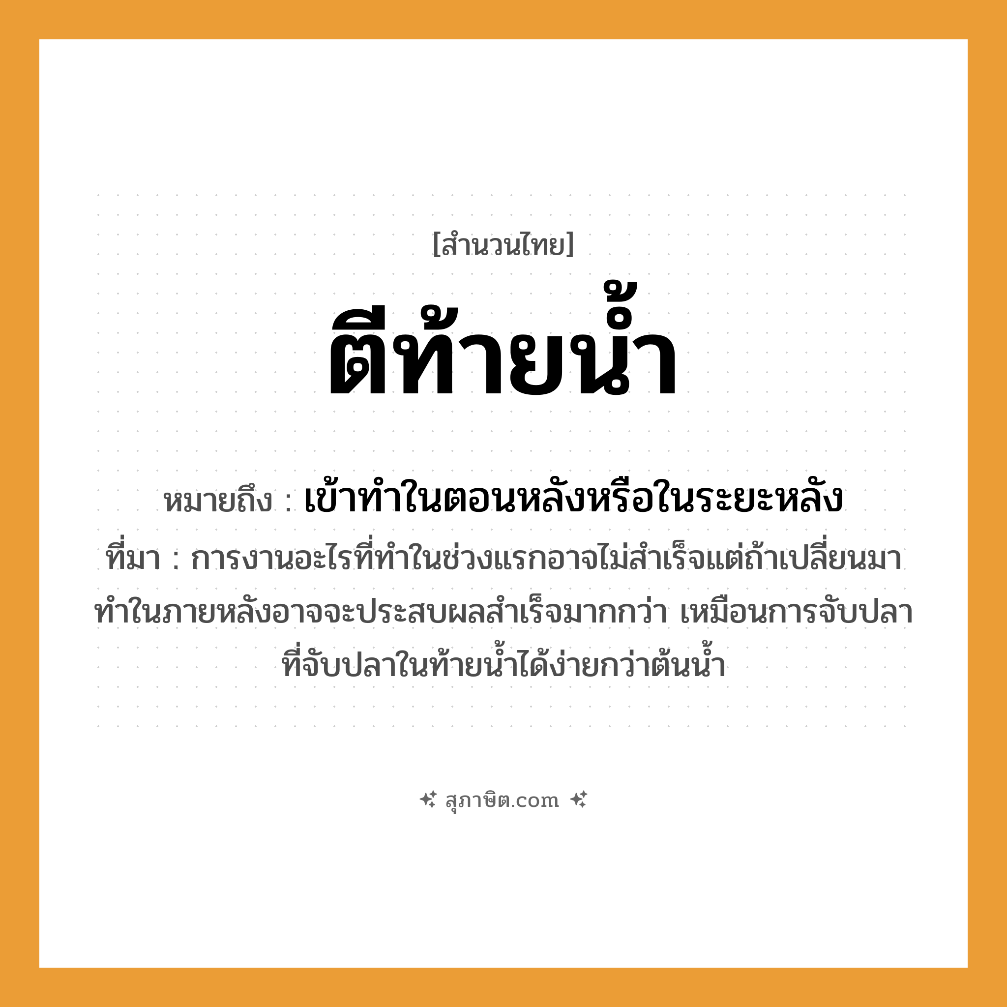 คำสุภาษิต: ตีท้ายน้ำ หมายถึง?, หมายถึง เข้าทําในตอนหลังหรือในระยะหลัง ที่มา การงานอะไรที่ทำในช่วงแรกอาจไม่สำเร็จแต่ถ้าเปลี่ยนมาทำในภายหลังอาจจะประสบผลสำเร็จมากกว่า เหมือนการจับปลาที่จับปลาในท้ายน้ำได้ง่ายกว่าต้นน้ำ
