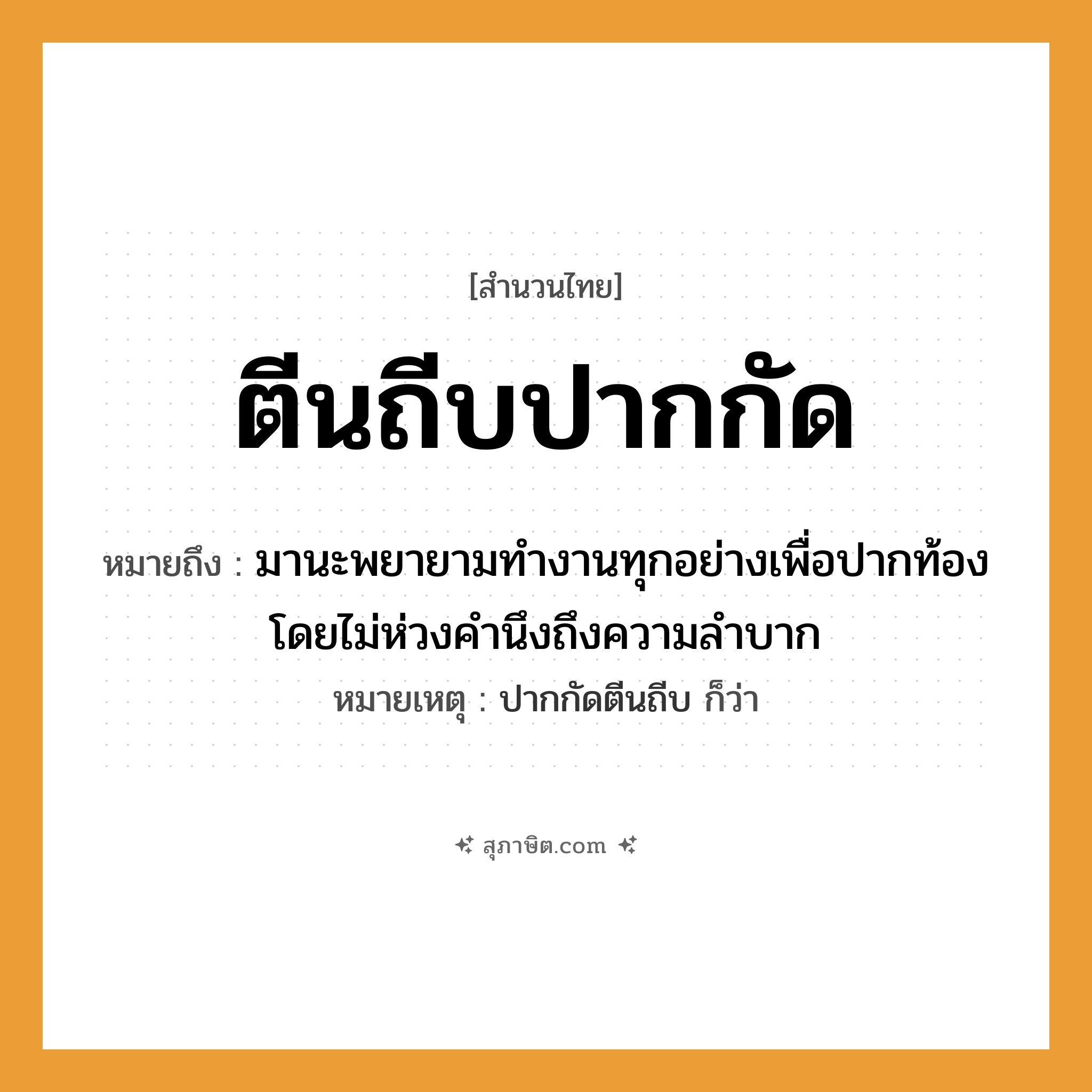 คำสุภาษิต: ตีนถีบปากกัด หมายถึง?, หมายถึง มานะพยายามทำงานทุกอย่างเพื่อปากท้อง โดยไม่ห่วงคำนึงถึงความลำบาก หมายเหตุ ปากกัดตีนถีบ ก็ว่า อวัยวะ ตีน, ปาก คำกริยา ถีบ, กัด หมวด สำนวนไทย