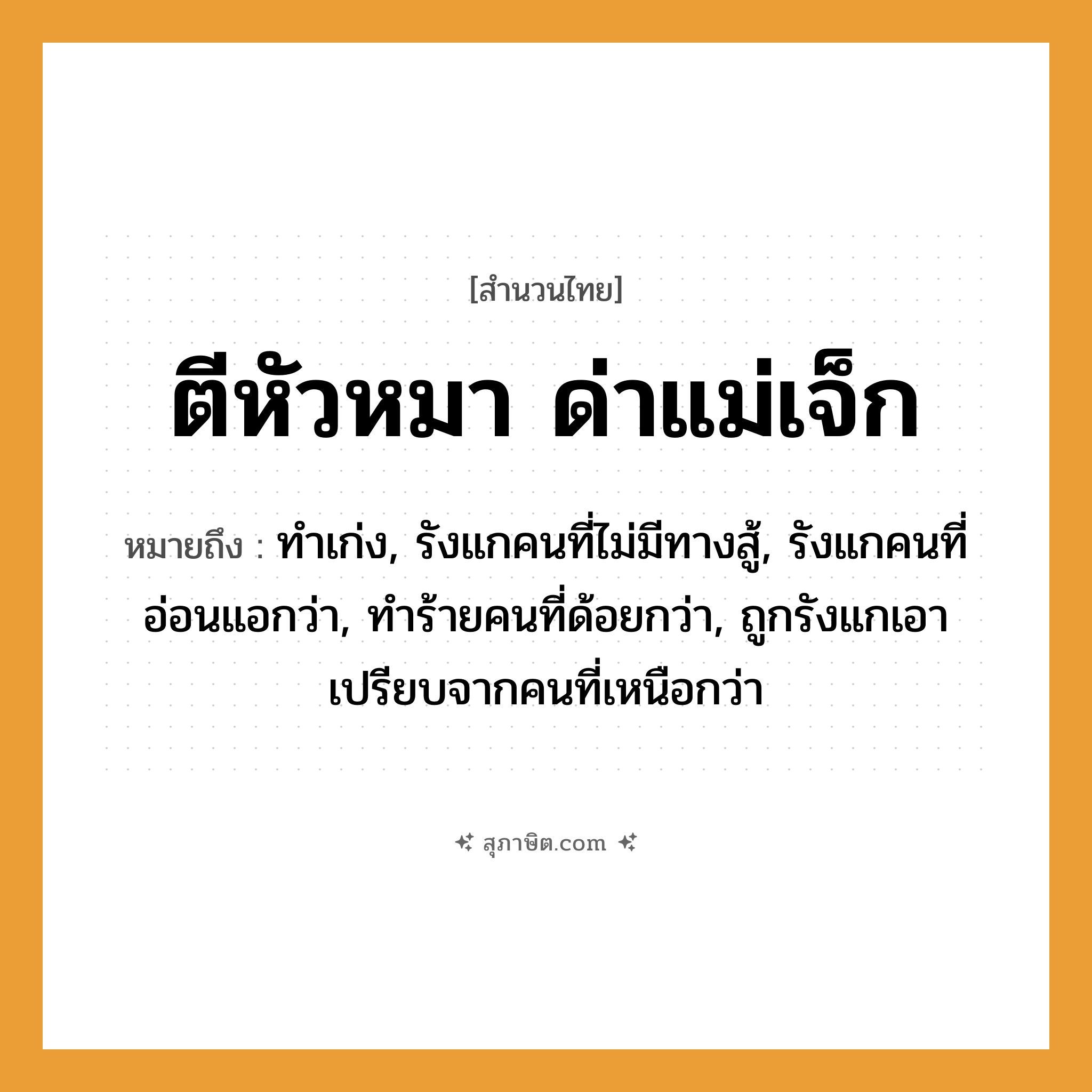 คำสุภาษิต: ตีหัวหมา ด่าแม่เจ็ก หมายถึง?, หมายถึง ทำเก่ง, รังแกคนที่ไม่มีทางสู้, รังแกคนที่อ่อนแอกว่า, ทำร้ายคนที่ด้อยกว่า, ถูกรังแกเอาเปรียบจากคนที่เหนือกว่า คำนาม คน สัตว์ หมา คำกริยา ตี, สู้ ครอบครัว แม่