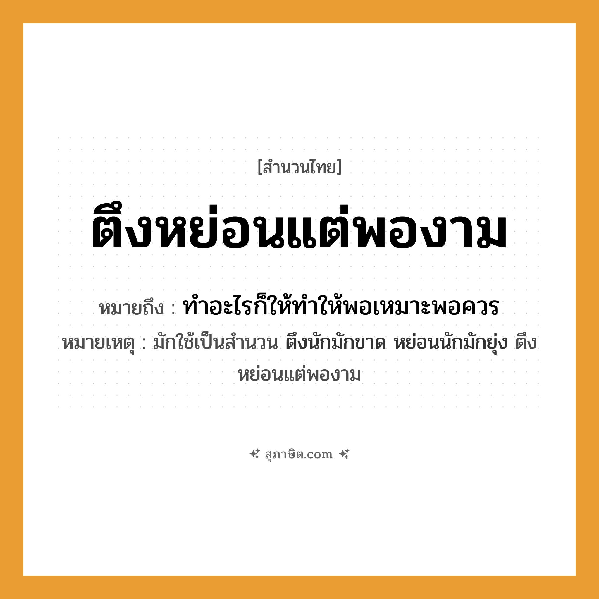 คำสุภาษิต: ตึงหย่อนแต่พองาม หมายถึง?, หมายถึง ทำอะไรก็ให้ทำให้พอเหมาะพอควร หมายเหตุ มักใช้เป็นสำนวน ตึงนักมักขาด หย่อนนักมักยุ่ง ตึงหย่อนแต่พองาม คำกริยา ตึง, หย่อน คำนาม ความพอดี หมวด สำนวนไทย