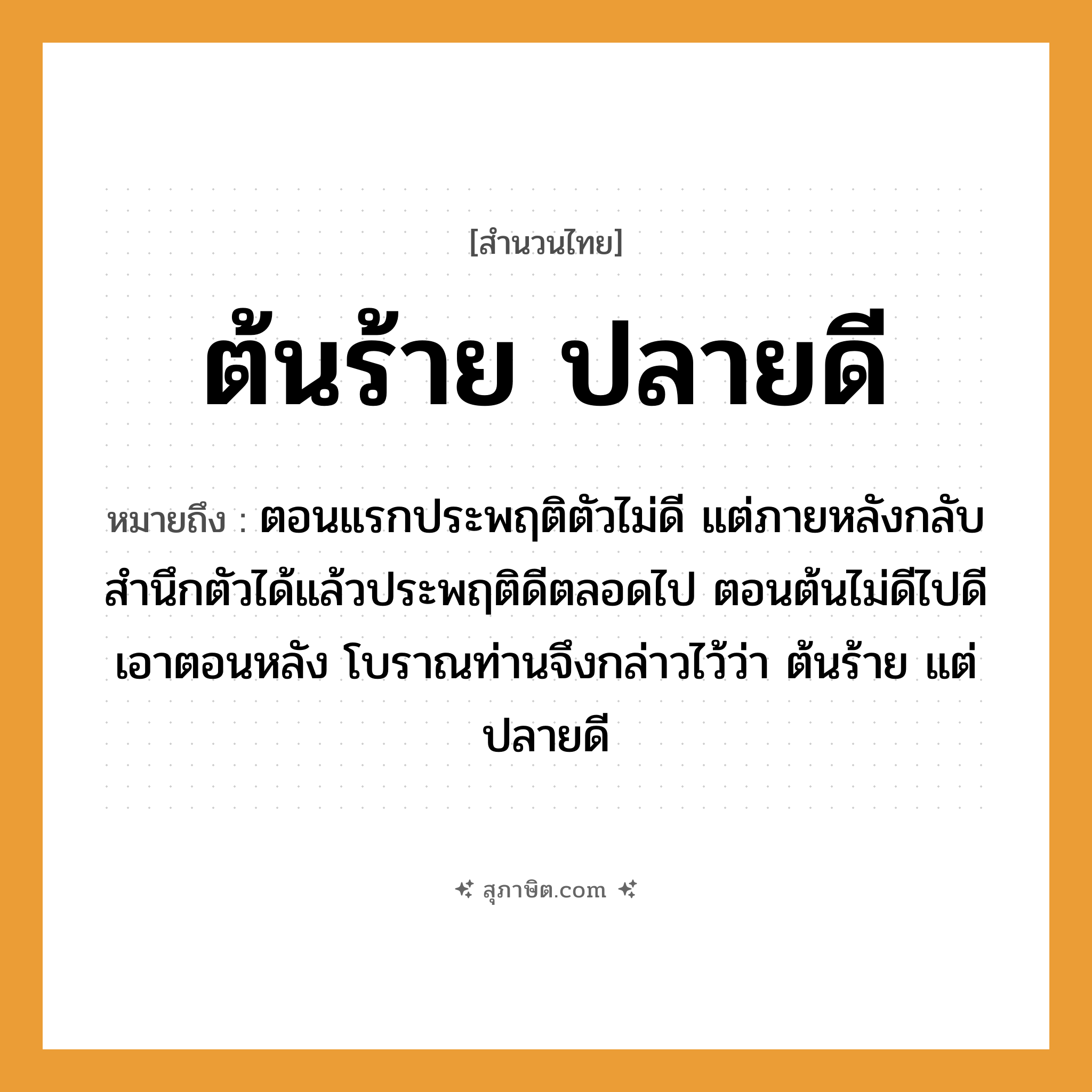 คำสุภาษิต: ต้นร้าย ปลายดี หมายถึง?, หมายถึง ตอนแรกประพฤติตัวไม่ดี แต่ภายหลังกลับสํานึกตัวได้แล้วประพฤติดีตลอดไป ตอนต้นไม่ดีไปดีเอาตอนหลัง โบราณท่านจึงกล่าวไว้ว่า ต้นร้าย แต่ ปลายดี อวัยวะ ตัว